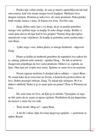 300
- Praćka nije važno oružje. Ja sam je naučio upotrebljavati tek kad
sam ostario, kad više nisam mogao loviti kopljem. Muškarci love
drugim oružjem. Pustimo je neka lovi, ali samo praćkom. Neka praćka
bude oružje staraca i žena, ili barem ove žene. Završio sam.
- Zaug, dobro znaš, kao i svi drugi, da je za praćku potrebno
mnogo više vještine nego za koplje ili neko drugo oružje. Koliko si
samo puta ulovio divljač kad bi lov propao? Nemoj zbog djevojčice
umanjivati svoju vrijednost. Za koplje je potrebna samo snažna ruka -
reče Brun.
- I jake noge i srce, dobra pluća, te mnogo hrabrosti - odgovori
Zaug.
- Pitam se koliko je hrabrosti potrebno da napadneš risa nakon što
te, samog, jednom neki zaskoči - upadne Drug. - Ne bih se protivio
Zaugovom prijedlogu da lovi samo praćkom. Duhovi se, izgleda, ne
ljute. Ona nam još uvijek nosi sreću. Sjetimo se samo lova na mamuta.
- Nisam siguran možemo li donijeti takvu odluku — izjavi Brun. -
Ne znam kako da je ostavimo na životu, a kamoli da joj dozvolimo da
lovi. Dobro poznaješ običaje, Zaug. To nikad nije učinjeno. Bi li to
duhovi odobrili? Kako ti je to samo palo na pamet? Žene iz Plemena ne
love.
- Da, naše žene ne love, ali Ejla je to učinila. Vjerojatno se toga
ne bih sjetio da ne znam za njenu vještinu. Predlažem da joj dopustimo
da nastavi s onim što već radi.
- Štoti misliš, Mog-ur? - upita Brun.
- A što bi i rekao, Ejla živi kraj njegovog ognjišta - s gorčinom se
uplete Braud.
 