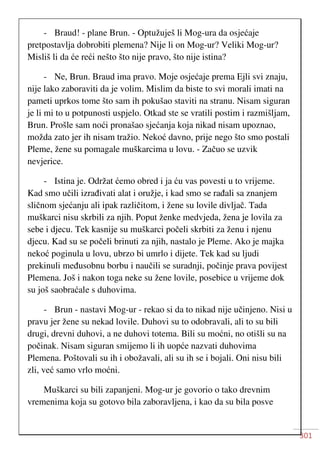 301
- Braud! - plane Brun. - Optužuješ li Mog-ura da osjećaje
pretpostavlja dobrobiti plemena? Nije li on Mog-ur? Veliki Mog-ur?
Misliš li da će reći nešto što nije pravo, što nije istina?
- Ne, Brun. Braud ima pravo. Moje osjećaje prema Ejli svi znaju,
nije lako zaboraviti da je volim. Mislim da biste to svi morali imati na
pameti uprkos tome što sam ih pokušao staviti na stranu. Nisam siguran
je li mi to u potpunosti uspjelo. Otkad ste se vratili postim i razmišljam,
Brun. Prošle sam noći pronašao sjećanja koja nikad nisam upoznao,
možda zato jer ih nisam tražio. Nekoć davno, prije nego što smo postali
Pleme, žene su pomagale muškarcima u lovu. - Začuo se uzvik
nevjerice.
- Istina je. Održat ćemo obred i ja ću vas povesti u to vrijeme.
Kad smo učili izrađivati alat i oružje, i kad smo se rađali sa znanjem
sličnom sjećanju ali ipak različitom, i žene su lovile divljač. Tada
muškarci nisu skrbili za njih. Poput ženke medvjeda, žena je lovila za
sebe i djecu. Tek kasnije su muškarci počeli skrbiti za ženu i njenu
djecu. Kad su se počeli brinuti za njih, nastalo je Pleme. Ako je majka
nekoć poginula u lovu, ubrzo bi umrlo i dijete. Tek kad su ljudi
prekinuli međusobnu borbu i naučili se suradnji, počinje prava povijest
Plemena. Još i nakon toga neke su žene lovile, posebice u vrijeme dok
su još saobraćale s duhovima.
- Brun - nastavi Mog-ur - rekao si da to nikad nije učinjeno. Nisi u
pravu jer žene su nekad lovile. Duhovi su to odobravali, ali to su bili
drugi, drevni duhovi, a ne duhovi totema. Bili su moćni, no otišli su na
počinak. Nisam siguran smijemo li ih uopće nazvati duhovima
Plemena. Poštovali su ih i obožavali, ali su ih se i bojali. Oni nisu bili
zli, već samo vrlo moćni.
Muškarci su bili zapanjeni. Mog-ur je govorio o tako drevnim
vremenima koja su gotovo bila zaboravljena, i kao da su bila posve
 