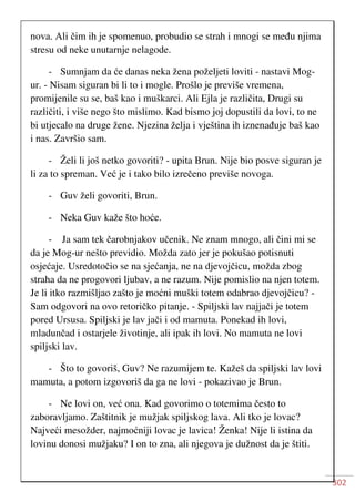 302
nova. Ali čim ih je spomenuo, probudio se strah i mnogi se među njima
stresu od neke unutarnje nelagode.
- Sumnjam da će danas neka žena poželjeti loviti - nastavi Mog-
ur. - Nisam siguran bi li to i mogle. Prošlo je previše vremena,
promijenile su se, baš kao i muškarci. Ali Ejla je različita, Drugi su
različiti, i više nego što mislimo. Kad bismo joj dopustili da lovi, to ne
bi utjecalo na druge žene. Njezina želja i vještina ih iznenađuje baš kao
i nas. Završio sam.
- Želi li još netko govoriti? - upita Brun. Nije bio posve siguran je
li za to spreman. Već je i tako bilo izrečeno previše novoga.
- Guv želi govoriti, Brun.
- Neka Guv kaže što hoće.
- Ja sam tek čarobnjakov učenik. Ne znam mnogo, ali čini mi se
da je Mog-ur nešto previdio. Možda zato jer je pokušao potisnuti
osjećaje. Usredotočio se na sjećanja, ne na djevojčicu, možda zbog
straha da ne progovori ljubav, a ne razum. Nije pomislio na njen totem.
Je li itko razmišljao zašto je moćni muški totem odabrao djevojčicu? -
Sam odgovori na ovo retoričko pitanje. - Spiljski lav najjači je totem
pored Ursusa. Spiljski je lav jači i od mamuta. Ponekad ih lovi,
mladunčad i ostarjele životinje, ali ipak ih lovi. No mamuta ne lovi
spiljski lav.
- Što to govoriš, Guv? Ne razumijem te. Kažeš da spiljski lav lovi
mamuta, a potom izgovoriš da ga ne lovi - pokazivao je Brun.
- Ne lovi on, već ona. Kad govorimo o totemima često to
zaboravljamo. Zaštitnik je mužjak spiljskog lava. Ali tko je lovac?
Najveći mesožder, najmoćniji lovac je lavica! Ženka! Nije li istina da
lovinu donosi mužjaku? I on to zna, ali njegova je dužnost da je štiti.
 