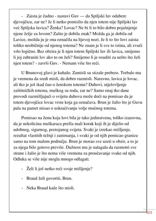 303
- Zaista je čudno - nastavi Guv — da Spiljski lav odabere
djevojčicu, zar ne? Je li netko pomislio da njen totem nije Spiljski lav
već Spiljska lavica? Ženka? Lovac? Ne bi li to bilo dobro pojašnjenje
njene želje za lovom? Zašto je dobila znak? Možda ga je dobila od
Lavice, možda ju je ona označila na lijevoj nozi. Je li to što lovi zaista
toliko neobičnije od njenog totema? Ne znam je li sve to istina, ali zvuči
vrlo logično. Bez obzira je li njen totem Spiljski lav ili lavica, smijemo
li joj zabraniti lov ako to on želi? Smijemo li je osuditi za nešto što želi
njen totem? - završi Guv. - Nemam više što reći.
U Brunovoj glavi je kuhalo. Zamisli su stizale prebrzo. Trebalo mu
je vremena da sredi misli, da dobro razmisli. Naravno, lavica je lovac,
ali tko je još ikad čuo o ženskom totemu? Duhovi, utjelovljenje
zaštitničkih totema, muškog su roda, zar ne? Samo onaj tko dane
provodi razmišljajući o svijetu duhova može doći na pomisao da je
totem djevojčice lovac vrste koja ga označava. Brun je žalio što je Guvu
pala na pamet misao o uskraćivanju volje moćnog totema.
Pomisao na ženu koja lovi bila je tako jedinstvena, toliko izazovna,
da je nekolicina muškaraca prešla mali korak koji ih je dijelio od
udobnog, sigurnog, postojanog svijeta. Svaki je izrekao mišljenje,
rezultat vlastitih težnji i zanimanja, i svaki je od njih pomicao granicu
samo na tom malom području. Brun je morao sve uzeti u obzir, a to je
za njega bilo gotovo previše. Dužnost mu je nalagala da razmotri sve
strane i žalio je što nema više vremena za proučavanje svake od njih.
Odluka se više nije mogla mnogo odlagati.
- Želi li još netko reći svoje mišljenje?
- Braud želi govoriti, Brun.
- Neka Braud kaže što misli.
 
