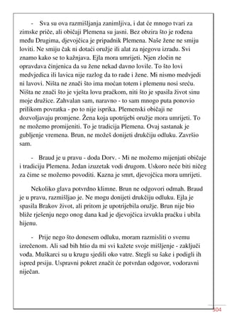 304
- Sva su ova razmišljanja zanimljiva, i dat će mnogo tvari za
zimske priče, ali običaji Plemena su jasni. Bez obzira što je rođena
među Drugima, djevojčica je pripadnik Plemena. Naše žene ne smiju
loviti. Ne smiju čak ni dotaći oružje ili alat za njegovu izradu. Svi
znamo kako se to kažnjava. Ejla mora umrijeti. Njen zločin ne
opravdava činjenica da su žene nekad davno lovile. To što lovi
medvjedica ili lavica nije razlog da to rade i žene. Mi nismo medvjedi
ni lavovi. Ništa ne znači što ima moćan totem i plemenu nosi sreću.
Ništa ne znači što je vješta lovu praćkom, niti što je spasila život sinu
moje družice. Zahvalan sam, naravno - to sam mnogo puta ponovio
prilikom povratka - po to nije isprika. Plemenski običaji ne
dozvoljavaju promjene. Žena koja upotrijebi oružje mora umrijeti. To
ne možemo promijeniti. To je tradicija Plemena. Ovaj sastanak je
gubljenje vremena. Brun, ne možeš donijeti drukčiju odluku. Završio
sam.
- Braud je u pravu - doda Dorv. - Mi ne možemo mijenjati običaje
i tradiciju Plemena. Jedan izuzetak vodi drugom. Uskoro neće biti ničeg
za čime se možemo povoditi. Kazna je smrt, djevojčica mora umrijeti.
Nekoliko glava potvrdno klimne. Brun ne odgovori odmah. Braud
je u pravu, razmišljao je. Ne mogu donijeti drukčiju odluku. Ejla je
spasila Brakov život, ali pritom je upotrijebila oružje. Brun nije bio
bliže rješenju nego onog dana kad je djevojčica izvukla praćku i ubila
hijenu.
- Prije nego što donesem odluku, moram razmisliti o svemu
izrečenom. Ali sad bih htio da mi svi kažete svoje mišljenje - zaključi
vođa. Muškarci su u krugu sjedili oko vatre. Stegli su šake i podigli ih
ispred prsiju. Uspravni pokret značit će potvrdan odgovor, vodoravni
niječan.
 