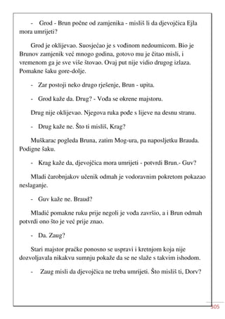 305
- Grod - Brun počne od zamjenika - misliš li da djevojčica Ejla
mora umrijeti?
Grod je oklijevao. Suosjećao je s vođinom nedoumicom. Bio je
Brunov zamjenik već mnogo godina, gotovo mu je čitao misli, i
vremenom ga je sve više štovao. Ovaj put nije vidio drugog izlaza.
Pomakne šaku gore-dolje.
- Zar postoji neko drugo rješenje, Brun - upita.
- Grod kaže da. Drug? - Vođa se okrene majstoru.
Drug nije oklijevao. Njegova ruka pođe s lijeve na desnu stranu.
- Drug kaže ne. Što ti misliš, Krag?
Muškarac pogleda Bruna, zatim Mog-ura, pa naposljetku Brauda.
Podigne šaku.
- Krag kaže da, djevojčica mora umrijeti - potvrdi Brun.- Guv?
Mladi čarobnjakov učenik odmah je vodoravnim pokretom pokazao
neslaganje.
- Guv kaže ne. Braud?
Mladić pomakne ruku prije negoli je vođa završio, a i Brun odmah
potvrdi ono što je već prije znao.
- Da. Zaug?
Stari majstor praćke ponosno se uspravi i kretnjom koja nije
dozvoljavala nikakvu sumnju pokaže da se ne slaže s takvim ishodom.
- Zaug misli da djevojčica ne treba umrijeti. Što misliš ti, Dorv?
 