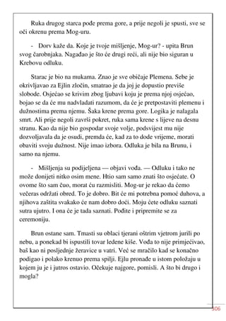 306
Ruka drugog starca pođe prema gore, a prije negoli je spusti, sve se
oči okrenu prema Mog-uru.
- Dorv kaže da. Koje je tvoje mišljenje, Mog-ur? - upita Brun
svog čarobnjaka. Nagađao je što će drugi reći, ali nije bio siguran u
Krebovu odluku.
Starac je bio na mukama. Znao je sve običaje Plemena. Sebe je
okrivljavao za Ejlin zločin, smatrao je da joj je dopustio previše
slobode. Osjećao se krivim zbog ljubavi koju je prema njoj osjećao,
bojao se da će mu nadvladati razumom, da će je pretpostaviti plemenu i
dužnostima prema njemu. Šaka krene prema gore. Logika je nalagala
smrt. Ali prije negoli završi pokret, ruka sama krene s lijeve na desnu
stranu. Kao da nije bio gospodar svoje volje, podsvijest mu nije
dozvoljavala da je osudi, premda će, kad za to dode vrijeme, morati
obaviti svoju dužnost. Nije imao izbora. Odluka je bila na Brunu, i
samo na njemu.
- Mišljenja su podijeljena — objavi vođa. — Odluku i tako ne
može donijeti nitko osim mene. Htio sam samo znati što osjećate. O
ovome što sam čuo, morat ću razmisliti. Mog-ur je rekao da ćemo
večeras održati obred. To je dobro. Bit će mi potrebna pomoć duhova, a
njihova zaštita svakako će nam dobro doći. Moju ćete odluku saznati
sutra ujutro. I ona će je tada saznati. Pođite i pripremite se za
ceremoniju.
Brun ostane sam. Tmasti su oblaci tjerani oštrim vjetrom jurili po
nebu, a ponekad bi ispustili tovar ledene kiše. Vođa to nije primjećivao,
baš kao ni posljednje žeravice u vatri. Već se mračilo kad se konačno
podigao i polako krenuo prema spilji. Ejlu pronađe u istom položaju u
kojem ju je i jutros ostavio. Očekuje najgore, pomisli. A što bi drugo i
mogla?
 