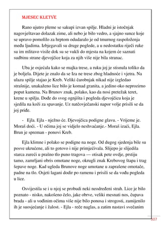 307
MJESEC KLETVE
Rano ujutro pleme se sakupi izvan spilje. Hladni je istočnjak
nagovještavao dolazak zime, ali nebo je bilo vedro, a sjajno sunce koje
se upravo pomolilo za hrptom odudaralo je od tmurnog raspoloženja
među ljudima. Izbjegavali su druge poglede, a u nedostatku riječi ruke
su im mlitavo visile dok su se vukli do mjesta na kojem će saznati
sudbinu strane djevojčice koja za njih više nije bila stranac.
Uba je osjećala kako se majka trese, a ruku joj je stisnula toliko da
je boljela. Dijete je znalo da se Iza ne trese zbog hladnoće i vjetra. Na
ulazu spilje stajao je Kreb. Veliki čarobnjak nikad nije izgledao
strašnije, unakaženo lice bilo je komad granita, a jedino oko neprozirno
poput kamena. Na Brunov znak, polako, kao da nosi pretežak teret,
krene u spilju. Dođe do svog ognjišta i pogleda djevojčicu koja je
sjedila na koži za spavanje. Uz natčovječanski napor volje prisili se da
joj priđe.
- Ejla. Ejla - nježno će. Djevojčica podigne glavu. - Vrijeme je.
Moraš doći. - U očima joj se vidjelo neshvaćanje.- Moraš izaći, Ejla.
Brun je spreman - ponovi Kreb.
Ejla klimne i polako se podigne na noge. Od dugog sjedenja bile su
posve ukrućene, ali to gotovo i nije primjećivala. Slijepo je slijedila
starca zureći u prašno tlo puno tragova — otisak pete ovdje, prstiju
tamo, zamrljani obris omotane noge, okrugli znak Krebovog štapa i trag
šepave noge. Kad ugleda Brunove noge umotane u zaprašene omotače,
padne na tlo. Osjeti lagani dodir po ramenu i prisili se da vođu pogleda
u lice.
Osvijestila se i u njoj se probudi neki neodređeni strah. Lice je bilo
poznato - nisko, nakošeno čelo, jake obrve, veliki mesnati nos, čupava
brada - ali u vođinim očima više nije bilo ponosa i strogosti, zamijenilo
ih je suosjećanje i žalost. - Ejla - reče naglas, a zatim nastavi svečanim
 