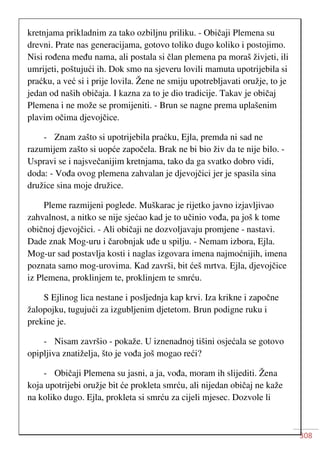 308
kretnjama prikladnim za tako ozbiljnu priliku. - Običaji Plemena su
drevni. Prate nas generacijama, gotovo toliko dugo koliko i postojimo.
Nisi rođena među nama, ali postala si član plemena pa moraš živjeti, ili
umrijeti, poštujući ih. Dok smo na sjeveru lovili mamuta upotrijebila si
praćku, a već si i prije lovila. Žene ne smiju upotrebljavati oružje, to je
jedan od naših običaja. I kazna za to je dio tradicije. Takav je običaj
Plemena i ne može se promijeniti. - Brun se nagne prema uplašenim
plavim očima djevojčice.
- Znam zašto si upotrijebila praćku, Ejla, premda ni sad ne
razumijem zašto si uopće započela. Brak ne bi bio živ da te nije bilo. -
Uspravi se i najsvečanijim kretnjama, tako da ga svatko dobro vidi,
doda: - Vođa ovog plemena zahvalan je djevojčici jer je spasila sina
družice sina moje družice.
Pleme razmijeni poglede. Muškarac je rijetko javno izjavljivao
zahvalnost, a nitko se nije sjećao kad je to učinio vođa, pa još k tome
običnoj djevojčici. - Ali običaji ne dozvoljavaju promjene - nastavi.
Dade znak Mog-uru i čarobnjak uđe u spilju. - Nemam izbora, Ejla.
Mog-ur sad postavlja kosti i naglas izgovara imena najmoćnijih, imena
poznata samo mog-urovima. Kad završi, bit ćeš mrtva. Ejla, djevojčice
iz Plemena, proklinjem te, proklinjem te smrću.
S Ejlinog lica nestane i posljednja kap krvi. Iza krikne i započne
žalopojku, tugujući za izgubljenim djetetom. Brun podigne ruku i
prekine je.
- Nisam završio - pokaže. U iznenadnoj tišini osjećala se gotovo
opipljiva znatiželja, što je vođa još mogao reći?
- Običaji Plemena su jasni, a ja, vođa, moram ih slijediti. Žena
koja upotrijebi oružje bit će prokleta smrću, ali nijedan običaj ne kaže
na koliko dugo. Ejla, prokleta si smrću za cijeli mjesec. Dozvole li
 