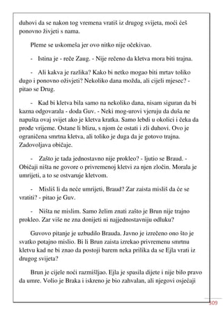 309
duhovi da se nakon tog vremena vratiš iz drugog svijeta, moći ćeš
ponovno živjeti s nama.
Pleme se uskomeša jer ovo nitko nije očekivao.
- Istina je - reče Zaug. - Nije rečeno da kletva mora biti trajna.
- Ali kakva je razlika? Kako bi netko mogao biti mrtav toliko
dugo i ponovno oživjeti? Nekoliko dana možda, ali cijeli mjesec? -
pitao se Drug.
- Kad bi kletva bila samo na nekoliko dana, nisam siguran da bi
kazna odgovarala - doda Guv. - Neki mog-urovi vjeruju da duša ne
napušta ovaj svijet ako je kletva kratka. Samo lebdi u okolici i čeka da
prođe vrijeme. Ostane li blizu, s njom će ostati i zli duhovi. Ovo je
ograničena smrtna kletva, ali toliko je duga da je gotovo trajna.
Zadovoljava običaje.
- Zašto je tada jednostavno nije prokleo? - ljutio se Braud. -
Običaji ništa ne govore o privremenoj kletvi za njen zločin. Morala je
umrijeti, a to se ostvaruje kletvom.
- Misliš li da neće umrijeti, Braud? Zar zaista misliš da će se
vratiti? - pitao je Guv.
- Ništa ne mislim. Samo želim znati zašto je Brun nije trajno
prokleo. Zar više ne zna donijeti ni najjednostavniju odluku?
Guvovo pitanje je uzbudilo Brauda. Javno je izrečeno ono što je
svatko potajno mislio. Bi li Brun zaista izrekao privremenu smrtnu
kletvu kad ne bi znao da postoji barem neka prilika da se Ejla vrati iz
drugog svijeta?
Brun je cijele noći razmišljao. Ejla je spasila dijete i nije bilo pravo
da umre. Volio je Braka i iskreno je bio zahvalan, ali njegovi osjećaji
 