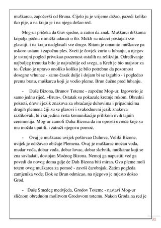 31
muškarcu, započevši od Bruna. Cijelo ju je vrijeme držao, pazeći koliko
tko pije, a na kraju je i na njega došao red.
Mog-ur pričeka da Guv sjedne, a zatim da znak. Muškarci drškama
kopalja počnu ritmički udarati o tlo. Mukli su udarci postajali sve
glasniji, i na kraju nadglasali sve drugo. Ritam je omamio muškarce pa
uskoro ustanu i započnu ples. Sveti je čovjek zurio u lubanju, a njegov
je ustrajni pogled privukao pozornost ostalih na relikviju. Određivanje
najboljeg trenutka bilo je najvažnije od svega, a Kreb je bio majstor za
to. Čekao je upravo onoliko koliko je bilo potrebno da pozornost
dosegne vrhunac - samo časak dulje i dojam bi se izgubio - i pogledao
prema bratu, muškarcu koji je vodio pleme. Brun čučne pred lubanju.
- Duše Bizona, Brunov Toteme - započne Mog-ur. Izgovorio je
samo jednu riječ, »Brun«. Ostatak su pokazale kretnje rukom. Obredni
pokreti, drevni jezik znakova za obraćanje duhovima i pripadnicima
drugih plemena čiji su se glasovi i svakodnevni jezik znakova
razlikovali, bili su jedina vrsta komunikacije prilikom ovih tajnih
ceremonija. Mog-ur zamoli Duha Bizona da im oprosti uvrede koje su
mu možda uputili, i zatraži njegovu pomoć.
- Ovaj je muškarac uvijek poštovao Duhove, Veliki Bizone,
uvijek je održavao običaje Plemena. Ovaj je muškarac moćan vođa,
mudar vođa, dobar vođa, dobar lovac, dobar skrbnik, muškarac koji se
zna savladati, dostojan Moćnog Bizona. Nemoj ga napustiti već ga
povedi do novog doma gdje će Duh Bizona biti miran. Ovo pleme moli
totem ovog muškarca za pomoć - završi čarobnjak. Zatim pogleda
zamjenika vođe. Dok se Brun odmicao, na njegovo je mjesto došao
Grod.
- Duše Smeđeg medvjeda, Grodov Toteme - nastavi Mog-ur
sličnom obrednom molitvom Grodovom totemu. Nakon Groda na red je
 