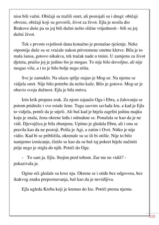 310
nisu bili važni. Običaji su tražili smrt, ali postojali su i drugi: običaji
obveze, običaji koji su govorili, život za život. Ejla je nosila dio
Brakove duše pa su joj bili dužni nešto slične vrijednosti - bili su joj
dužni život.
Tek s prvom svjetlosti dana konačno je pronašao rješenje. Neke
otpornije duše su se vraćale nakon privremene smrtne kletve. Bila je to
mala šansa, gotovo nikakva, tek tračak nade u tmini. U zamjenu za život
djeteta, pružio joj je jedino što je mogao. To nije bilo dovoljno, ali nije
mogao više, a i to je bilo bolje nego ništa.
Sve je zamuklo. Na ulazu spilje stajao je Mog-ur. Na njemu se
vidjela smrt. Nije bilo potrebe da nešto kaže. Bilo je gotovo. Mog-ur je
obavio svoju dužnost. Ejla je bila mrtva.
Izin krik propara zrak. Za njom zajauču Oga i Ebra, a žalovanju se
potom pridruže i sve ostale žene. Tuga sasvim savlada Izu, a kad je Ejla
to vidjela, potrči da je utješi. Ali baš kad je htjela zagrliti jedinu majku
koju je znala, žena okrene leđa i odmakne se. Ponašala se kao da je ne
vidi. Djevojčica je bila zbunjena. Upitno je gledala Ebru, ali i ona se
pravila kao da ne postoji. Pošla je Agi, a zatim i Ovri. Nitko je nije
vidio. Kad bi se približila, okrenule su se ili bi otišle. Nije to bilo
namjerno izmicanje, činilo se kao da su baš taj pokret htjele načiniti
prije nego je stigla do njih. Potrči do Oge.
- To sam ja. Ejla. Stojim pred tobom. Zar me ne vidiš? -
pokazivala je.
Ogine oči gledale su kroz nju. Okrene se i otiđe bez odgovora, bez
ikakvog znaka prepoznavanja, baš kao da je nevidljiva.
Ejla ugleda Kreba koji je krenuo do Ize. Potrči prema njemu.
 