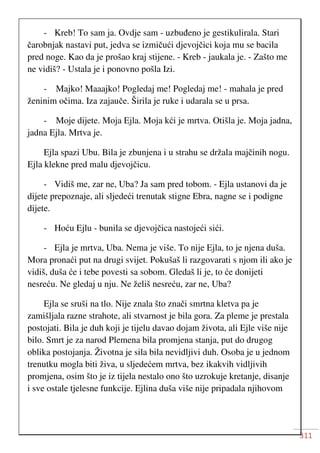 311
- Kreb! To sam ja. Ovdje sam - uzbuđeno je gestikulirala. Stari
čarobnjak nastavi put, jedva se izmičući djevojčici koja mu se bacila
pred noge. Kao da je prošao kraj stijene. - Kreb - jaukala je. - Zašto me
ne vidiš? - Ustala je i ponovno pošla Izi.
- Majko! Maaajko! Pogledaj me! Pogledaj me! - mahala je pred
ženinim očima. Iza zajauče. Širila je ruke i udarala se u prsa.
- Moje dijete. Moja Ejla. Moja kći je mrtva. Otišla je. Moja jadna,
jadna Ejla. Mrtva je.
Ejla spazi Ubu. Bila je zbunjena i u strahu se držala majčinih nogu.
Ejla klekne pred malu djevojčicu.
- Vidiš me, zar ne, Uba? Ja sam pred tobom. - Ejla ustanovi da je
dijete prepoznaje, ali sljedeći trenutak stigne Ebra, nagne se i podigne
dijete.
- Hoću Ejlu - bunila se djevojčica nastojeći sići.
- Ejla je mrtva, Uba. Nema je više. To nije Ejla, to je njena duša.
Mora pronaći put na drugi svijet. Pokušaš li razgovarati s njom ili ako je
vidiš, duša će i tebe povesti sa sobom. Gledaš li je, to će donijeti
nesreću. Ne gledaj u nju. Ne želiš nesreću, zar ne, Uba?
Ejla se sruši na tlo. Nije znala što znači smrtna kletva pa je
zamišljala razne strahote, ali stvarnost je bila gora. Za pleme je prestala
postojati. Bila je duh koji je tijelu davao dojam života, ali Ejle više nije
bilo. Smrt je za narod Plemena bila promjena stanja, put do drugog
oblika postojanja. Životna je sila bila nevidljivi duh. Osoba je u jednom
trenutku mogla biti živa, u sljedećem mrtva, bez ikakvih vidljivih
promjena, osim što je iz tijela nestalo ono što uzrokuje kretanje, disanje
i sve ostale tjelesne funkcije. Ejlina duša više nije pripadala njihovom
 