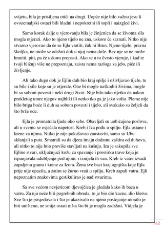 312
svijetu, bila je prisiljena otići na drugi. Uopće nije bilo važno jesu li
ovozemaljski ostaci bili hladni i nepokretni ili topli i naizgled živi.
Samo korak dalje u vjerovanju bila je činjenica da se životna sila
mogla otjerati. Ako to njeno tijelo ne zna, uskoro će saznati. Nitko nije
stvarno vjerovao da će se Ejla vratiti, čak ni Brun. Njeno tijelo, prazna
školjka, ne može se održati dok u njoj nema duše. Bez nje se ne može
hraniti, piti, pa će uskoro propasti. Ako se u to čvrsto vjeruje, i kad te
tvoji bližnji više ne prepoznaju, zaista nema razloga za jelo, piće ili
življenje.
Ali tako dugo dok je Ejlin duh bio kraj spilje i oživljavao tijelo, tu
su bile i sile koje su je otjerale. One bi mogle naškoditi živima, mogle
bi sa sobom povesti i neki drugi život. Nije bilo tako rijetko da nakon
prokletog umre njegov najbliži ili netko tko ga je jako volio. Pleme nije
bilo briga hoće li duh sa sobom povesti i tijelo, ali svakako su željeli da
što brže ode.
Ejla je promatrala ljude oko sebe. Obavljali su uobičajene poslove,
ali u svemu se osjećala napetost. Kreb i Iza pođu u spilju. Ejla ustane i
krene za njima. Nitko je nije pokušavao zaustaviti, samo su Ubu
sklanjali s puta. Smatrali su da djeca imaju dodatnu zaštitu od duhova,
ali nitko to nije htio previše stavljati na kušnju. Iza je sakupila sve
Ejline stvari, uključujući kožu za spavanje i prostirku trave koja je
ispunjavala udubljenje pod njom, i iznijela ih van. Kreb iz vatre izvadi
zapaljenu granu i krene za Izom. Žena sve baci kraj ognjišta koje Ejla
prije nije opazila, a zatim se žurno vrati u spilju. Kreb zapali vatru. Ejli
nepoznatim znakovima gestikulirao je nad stvarima.
Sa sve većom nevjericom djevojčica je gledala kako ih baca u
vatru. Za nju neće biti pogrebnih obreda, to je bio dio kazne, dio kletve.
Sve što je posjedovala i što je ukazivalo na njeno postojanje moralo je
biti uništeno, ne smije ostati ništa što bi je moglo zadržati. Vidjela je
 