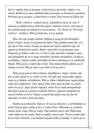 313
kad se zapalio štap za kopanje, zatim košara, prostirka, odjeća i sve
ostalo. Krebova je ruka zadrhtala kad je posegao za krznenim ogrtačem.
Pritisnuo ga je na prsa, a zatim bacio u vatru. Suze navru na Ejline oči.
- Kreb, volim te - pokazivala je. Izgledalo je de je ne vidi. S
užasom je gledala kad je dohvatio njenu vidarsku vrećicu, onu koju je
Iza načinila prije nesretnog lova na mamuta. - Ne, Kreb, ne! Ne moju
vrećicu! - molila je. Bilo je prekasno, već je gorjela.
Ejla više nije mogla izdržati. Slijepo je pojurila niz brežuljak i
pošla u šumu. Jecaji su joj potresali tijelo. Nije gledala kamo ide, a to
joj nije ni bilo važno. Granje je usporavalo njeno napredovanje, ali
uporno je hodala kroz gustiš. Ruke i noge bile su joj prepune rana.
Pregazila je ledenu vodu, no sve dok se nije spotakla o korijen i pala,
nije primijetila da su se noge namočile i postale neosjetljive. Ležala je
na hladnoj, vlažnoj zemlji i priželjkivala brzu smrt koja će je osloboditi
bijede. Ništa joj na svijetu nije ostalo. Nije imala obitelj, pleme, pa ni
razlog za život. Bila je mrtva, govorili su da je mrtva.
Želja joj je gotovo bila uslišana. Izgubljena u očaju i strahu, nije
jela ni pila otkad su se vratili iz lova. Na sebi nije imala tople odjeće,
noge su je boljele od hladnoće. Bila je slaba i dehidrirana, lagani plijen
smrti od iscrpljenosti. Ali u njoj je bilo nešto jače od želje za smrću,
nešto što ju je i prije tjeralo naprijed, nešto što je malu petogodišnju
djevojčicu koja je u potresu izgubila obitelj i sigurnost natjeralo da
nastavi borbu za život. Nagon za preživljavanjem nije joj dao da
odustane sve dok u njoj ima daha.
Stanka ju je odmorila. Sjela je. Iz rana je tekla krv, a od hladnoće se
tresla. Kad je pala, zarila je lice u vlažno lišće. Obliznula se, jezikom
tražeći malo vlage. Bila je žedna. Nije pamtila takvu žed. Žuborenje
vode natjera je da ustane. Kad se napila, nastavi put. Tresla se tako jako
da su zubi cvokotali, a na bolnim nogama teško je hodala. U glavi joj se
 