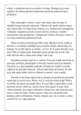 314
vrtjelo, a najednom kao da su nestale sve brige. Hodanje ju je malo
ugrijalo, ali snižena tjelesna temperatura počela je pokazivati prve
posljedice.
Nije znala gdje se nalazi, u glavi nije imala cilja, no noge su
slijedile mnogo puta prevaljeni put. Vrijeme nije igralo nikakvu ulogu,
nije znala koliko već dugo hoda. Popela se uz strminu kraj zamagljenog
vodopada i najednom postala svjesna okoline. Izašla je iz rijetke
crnogorične šume pomiješane s patuljastim vrbama i brezama i našla se
na svojoj zaštićenoj planinskoj livadi.
Pitala se kad je posljednji put bila ovdje. Otkad je lovila, rijetko je
dolazila, s izuzetkom razdoblja kad je naučila tehniku izbacivanja dva
kamena. To je bilo mjesto za vježbu, a ne lov. Je li uopće dolazila ovog
ljeta? Nije se mogla sjetiti. Razmakne gusto granje koje je čak i bez
lišća skrivalo ulaz u njenu malu spilju i uđe u nju.
Izgledala je manja nego što se sjećala. Tu je još uvijek stara koža za
spavanje, primijeti, prisjećajući se davnog vremena kad ju je donijela.
Vjeverice su u njoj sagradile gnijezdo, ali kad ju je iznijela i istresla,
vidjela je da nije jako oštećena - bila je malo kruta od starosti, no suhi
ju je zrak spilje dobro sačuvao. Odmah se omota i vrati u spilju.
Pronađe i stari kožni ogrtač koji je donijela da posluži kao prostirka
ispod koje je stavila travu. Pitam se je li i nož još uvijek ovdje? Polica
se srušila, ali sigurno je negdje blizu. Evo ga! Ejla iz prljavštine izvadi
kremenu oštricu, obriše je, i počne rezati stari ogrtač. S nogu skine
vlažne omotače, kroz rupice načinjene u krugovima stare kože provuče
uzicu, i zatim ih obuje. Unutra nagura i suhu travu da posluži kao
dodatna zaštita od hladnoće. Vlažne omotače stavi da se osuše, a zatim
razmisli što sve valja poduzeti.
 