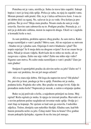 315
Potrebna mi je vatra, mislila je. Suhu ću travu lako zapaliti. Sakupi
hrpicu i stavi je kraj zida spilje. Polica je suha, na njoj ću zapaliti vatru.
Moram pronaći suhi prutić. Gle, tu je i šalica od brezove kore. I ona će
mi dobro doći za oganj. Ne, sačuvat ću je za vodu. Ova košara je pro-
grižena. Što je ovo? Moja stara praćka. Nisam znala da sam je ovdje
ostavila. Sasvim sam zaboravila na to. Podigne praćku. Premala je, a i
miš ju je dohvatio zubima, morat ću napraviti drugu. Ukoči se i zagleda
u komadić kože u ruci.
Ja sam prokleta, prokleta upravo zbog praćke. Ja sam mrtva. Kako
mogu razmišljati o vatri i praćki? Mrtva sam. Ali ne osjećam se mrtvom
- hladno mi je i gladna sam. Osjećaju li mrtvi hladnoću i glad? Što
uopće osjećaju? Je li moja duša na drugom svijetu? Ja ni ne znam što je
duša. Nikad je nisam vidjela. Kreb kaže da to nitko ne može, ali on
razgovara s njima. Zašto me nije vidio? Zašto me nitko nije vidio?
Sigurno sam mrtva. Pa zašto onda razmišljam o vatri i praćki? Zato jer
sam gladna!
Smijem li upotrijebiti praćku da ulovim nešto za jelo? Zašto ne? I
tako sam već prokleta, što mi još mogu učiniti?
Ali ova stara nije dobra. Od čega da napravim novu? Od plašta?
Ne, previše je krut, predugo je bio u spilji. Potrebna mi je meka,
podatna koža. Pogleda oko sebe. Bez praćke ne mogu loviti. Gdje da
pronađem meku kožu? Naprezala je mozak, a zatim u očajanju sjedne.
Ruke su joj počivale u krilu, a najednom primijeti na čemu. Moj
ogrtač! Koža ogrtača je meka. Iz njega ću izrezati praćku. Razvedri se i
s novim poletom počne razgledavati inventar male spilje. Ovdje je i
stari štap za kopanje. Ne sjećam se kad sam ga ostavila. I nekoliko
zdjelica. Točno, donijela sam nekoliko školjki. Gladna sam, kad bih
barem pronašla nešto za jelo. Čekaj malo! Ima tu hrane! Ove godine
nisam pokupila lješnjake, sigurno ih na tlu ima još mnogo.
 