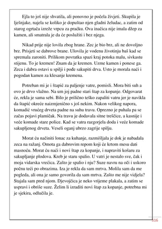 316
Ejla to još nije shvatila, ali ponovno je počela živjeti. Skupila je
lješnjake, najela se koliko je dopuštao njen gladni želudac, a zatim od
starog ogrtača izreže vrpcu za praćku. Ova inačica nije imala džep za
kamen, ali smatrala je da će poslužiti i bez njega.
Nikad prije nije lovila zbog hrane. Zec je bio brz, ali ne dovoljno
brz. Prisjeti se dabrove brane. Ulovila je vodenu životinju baš kad se
spremala zaroniti. Prilikom povratka spazi kraj potoka malu, sivkastu
stijenu. To je kremen! Znam da je kremen. Uzme kamen i ponese ga.
Zeca i dabra ostavi u spilji i pođe sakupiti drva. Usto je morala naći i
pogodan kamen za klesanje kremena.
Potreban mi je i štapić za paljenje vatre, pomisli. Mora biti suh a
ovo je drvo vlažno. Na um joj padne stari štap za kopanje. Odgovarat
će, rekla je sama sebi. Bilo je prilično teško zapaliti vatru jer je navikla
da štapić okreće naizmjenično s još nekim. Nakon velikog napora,
komadić vrućeg drveta padne na suhu travu. Oprezno je puhala pa se
začas pojavi plamičak. Na travu je dodavala sitne treščice, a kasnije i
veće komade stare police. Kad se vatra razgorjela doda i veće komade
sakupljenog drveta. Veseli oganj ubrzo zagrije spilju.
Morat ću načiniti lonac za kuhanje, razmišljala je dok je nabadala
zeca na ražanj. Omota ga dabrovim repom koji će krtom mesu dati
masnoću. Morat ću naći i novi štap za kopanje, i napraviti košaru za
sakupljanje plodova. Kreb je staru spalio. U vatri je nestalo sve, čak i
moja vidarska vrećica. Zašto je spalio i nju? Suze navru na oči i uskoro
počnu teći po obrazima. Iza je rekla da sam mrtva. Molila sam da me
pogleda, ali ona je samo govorila da sam mrtva. Zašto me nije vidjela?
Stajala sam pred njom. Djevojčica je neko vrijeme plakala, a zatim se
uspravi i obriše suze. Želim li izraditi novi štap za kopanje, potrebna mi
je sjekira, odlučila je.
 