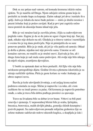 317
Dok se zec pekao nad vatrom, od komada kremena iskleše ručnu
sjekiru. To je naučila od Druga. Njom odsiječe zelenu granu koja će
poslužiti za izradu štapa za kopanje. Zatim sakupi još drva i naslaže ih u
spilji. Jedva je čekala da meso bude pečeno — miris je dražio nosnice i
prazni želudac koji je počeo zavijati. Kad je prvi put zagrizla sočno
meso pomisli da ukusniju hranu nikad nije jela.
Bilo je već mračno kad je završila jelom, i Ejla sa zadovoljstvom
pogleda vatru. Zagrne je da se do jutra ne ugasi i legne kraj nje. San joj,
ipak, nikako nije dolazio na oči. Gledala je u titravu vatricu i razmišljala
o svemu što je tog dana proživjela. Nije ni primijetila da su suze
ponovno potekle. Bilo ju je strah, ali još je više patila od samoće. Otkad
je došla u pleme, nijednu noć nije provela sama. Umorne se oči
konačno zatvore, no mučili su je strašni snovi. Zazivala je Izu, ali i
drugu ženu koju je sad znala samo podsvijest. Ali ovdje nije bilo nikoga
da utješi očajnu, usamljenu djevojčicu.
U borbi za opstanak dani su brzo prolazili. Ali Ejla više nije bila
neiskusno petogodišnje dijete. Godine života u plemenu iskoristila je za
učenje različitih vještina. Plela je guste košare za vodu i kuhanje, pa
ubrzo napravi novu.
Štavila je kože ulovljenih životinja, a od zečjeg krzna načini
podstavu omotača za noge. Slične je napravila i za ruke, ali s tom
razlikom što su imali prorez za palac. Od kremena je napravila potrebno
oruđe, a suha je trava bila dobra podloga prostirci za spavanje.
Trave na livadama bile su dobar izvor hrane. Vrhovi su bili puni
zrnevlja i sjemenja. U neposrednoj blizini bilo je oraha, lješnjaka,
brusnica, borovnica, malih divljih jabuka, gomolja sličnih krumpiru i
jestivih paprati. Sa zadovoljstvom pronađe mliječnu grahoricu čije su
zelene mahune sadržavale redove ukusnih kuglica, a skupljala je čak i
 