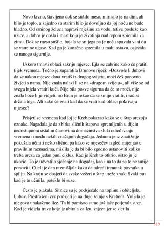 319
Novo krzno, štavljeno dok se sušilo meso, mirisalo je na dim, ali
bilo je toplo, a zajedno sa starim bilo je dovoljno da joj noću ne bude
hladno. Od srninog želuca napravi mješinu za vodu, tetive posluže kao
uzice, a dobro je došla i mast koju je životinja nad repom spremila za
zimu. Dok se meso sušilo, bojala se snijega pa je noću spavala vani da
se vatre ne ugase. Kad ga je konačno spremila u malu ostavu, osjećala
se mnogo sigurnije.
Uskoro tmasti oblaci sakriju mjesec. Ejla se zabrine kako će pratiti
tijek vremena. Točno je zapamtila Brunove riječi: »Dozvole li duhovi
da se nakon mjesec dana vratiš iz drugog svijeta, moći ćeš ponovno
živjeti s nama. Nije znala nalazi li se na »drugom svijetu«, ali više se od
svega htjela vratiti kući. Nije bila posve sigurna da će to moći, nije
znala hoće li je vidjeti, no Brun je rekao da se smije vratiti, i sad se
držala toga. Ali kako će znati kad da se vrati kad oblaci pokrivaju
mjesec?
Prisjeti se vremena kad joj je Kreb pokazao kako se u štap urezuju
oznake. Nagađala je da zbirka sličnih štapova spremljenih u dijelu
nedostupnom ostalim članovima domaćinstva služi određivanju
vremena između nekih značajnih događaja. Jednom je iz znatiželje
pokušala učiniti nešto slično, pa kako se mjesečev izgled mijenjao u
pravilnim razmacima, mislila je da bi bilo zgodno ustanoviti koliko
treba ureza za jedan puni ciklus. Kad je Kreb to otkrio, oštro ju je
ukorio. To je učvrstilo sjećanje na događaj, kao i na to da se to ne smije
ponoviti. Cijeli je dan razmišljala kako da odredi trenutak povratka u
spilju. Na kraju se dosjeti da svake večeri u štap ureže znak. Svaki put
kad je to učinila, potekle bi suze.
Često je plakala. Sitnice su je podsjećale na toplinu i obiteljsku
ljubav. Prestrašeni zec podsjeti je na duge šetnje s Krebom. Voljela je
njegovo unakaženo lice. Ta bi pomisao samo još jače potjerala suze.
Kad je vidjela trave koje je ubirala za Izu, zajeca jer se sjetila
 