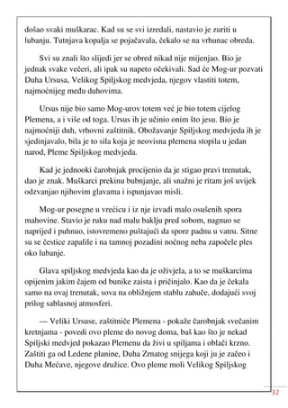 32
došao svaki muškarac. Kad su se svi izredali, nastavio je zuriti u
lubanju. Tutnjava kopalja se pojačavala, čekalo se na vrhunac obreda.
Svi su znali što slijedi jer se obred nikad nije mijenjao. Bio je
jednak svake večeri, ali ipak su napeto očekivali. Sad će Mog-ur pozvati
Duha Ursusa, Velikog Spiljskog medvjeda, njegov vlastiti totem,
najmoćnijeg među duhovima.
Ursus nije bio samo Mog-urov totem već je bio totem cijelog
Plemena, a i više od toga. Ursus ih je učinio onim što jesu. Bio je
najmoćniji duh, vrhovni zaštitnik. Obožavanje Spiljskog medvjeda ih je
sjedinjavalo, bila je to sila koja je neovisna plemena stopila u jedan
narod, Pleme Spiljskog medvjeda.
Kad je jednooki čarobnjak procijenio da je stigao pravi trenutak,
dao je znak. Muškarci prekinu bubnjanje, ali snažni je ritam još uvijek
odzvanjao njihovim glavama i ispunjavao misli.
Mog-ur posegne u vrećicu i iz nje izvadi malo osušenih spora
mahovine. Stavio je ruku nad malu baklju pred sobom, nagnuo se
naprijed i puhnuo, istovremeno puštajući da spore padnu u vatru. Sitne
su se čestice zapalile i na tamnoj pozadini noćnog neba započele ples
oko lubanje.
Glava spiljskog medvjeda kao da je oživjela, a to se muškarcima
opijenim jakim čajem od bunike zaista i pričinjalo. Kao da je čekala
samo na ovaj trenutak, sova na obližnjem stablu zahuče, dodajući svoj
prilog sablasnoj atmosferi.
— Veliki Ursuse, zaštitniče Plemena - pokaže čarobnjak svečanim
kretnjama - povedi ovo pleme do novog doma, baš kao što je nekad
Spiljski medvjed pokazao Plemenu da živi u spiljama i oblači krzno.
Zaštiti ga od Ledene planine, Duha Zrnatog snijega koji ju je začeo i
Duha Mećave, njegove družice. Ovo pleme moli Velikog Spiljskog
 
