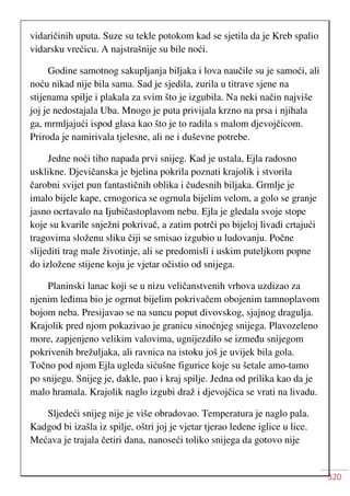 320
vidaričinih uputa. Suze su tekle potokom kad se sjetila da je Kreb spalio
vidarsku vrećicu. A najstrašnije su bile noći.
Godine samotnog sakupljanja biljaka i lova naučile su je samoći, ali
noću nikad nije bila sama. Sad je sjedila, zurila u titrave sjene na
stijenama spilje i plakala za svim što je izgubila. Na neki način najviše
joj je nedostajala Uba. Mnogo je puta privijala krzno na prsa i njihala
ga, mrmljajući ispod glasa kao što je to radila s malom djevojčicom.
Priroda je namirivala tjelesne, ali ne i duševne potrebe.
Jedne noći tiho napada prvi snijeg. Kad je ustala, Ejla radosno
usklikne. Djevičanska je bjelina pokrila poznati krajolik i stvorila
čarobni svijet pun fantastičnih oblika i čudesnih biljaka. Grmlje je
imalo bijele kape, crnogorica se ogrnula bijelim velom, a golo se granje
jasno ocrtavalo na Ijubičastoplavom nebu. Ejla je gledala svoje stope
koje su kvarile snježni pokrivač, a zatim potrči po bijeloj livadi crtajući
tragovima složenu sliku čiji se smisao izgubio u ludovanju. Počne
slijediti trag male životinje, ali se predomisli i uskim puteljkom popne
do izložene stijene koju je vjetar očistio od snijega.
Planinski lanac koji se u nizu veličanstvenih vrhova uzdizao za
njenim leđima bio je ogrnut bijelim pokrivačem obojenim tamnoplavom
bojom neba. Presijavao se na suncu poput divovskog, sjajnog dragulja.
Krajolik pred njom pokazivao je granicu sinoćnjeg snijega. Plavozeleno
more, zapjenjeno velikim valovima, ugnijezdilo se između snijegom
pokrivenih brežuljaka, ali ravnica na istoku još je uvijek bila gola.
Točno pod njom Ejla ugleda sićušne figurice koje su šetale amo-tamo
po snijegu. Snijeg je, dakle, pao i kraj spilje. Jedna od prilika kao da je
malo hramala. Krajolik naglo izgubi draž i djevojčica se vrati na livadu.
Sljedeći snijeg nije je više obradovao. Temperatura je naglo pala.
Kadgod bi izašla iz spilje, oštri joj je vjetar tjerao ledene iglice u lice.
Mećava je trajala četiri dana, nanoseći toliko snijega da gotovo nije
 