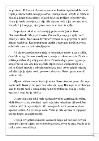 321
mogla izaći. Rukama i plosnatom srninom kosti u zapuhu izdube tunel.
Cijeli je slijedeći dan sakupljala drva. Sušenje mesa iscrpilo je zalihe u
blizini, a lutanje kroz debeli snježni pokrivač prilično je iscrpljivalo.
Hrane je imala dovoljno, ali nije bila sigurna hoće li joj dostajati drva.
Napada li još snijega, vjerojatno neće moći izaći iz spilje.
Po prvi put otkad se našla u njoj, počela se bojati za život.
Planinska livada bila je previsoko. Zamete li je snijeg u spilji, neće
preživjeti zimu. Nije imala dovoljno vremena da se pripremi za cijelo
hladno razdoblje. Kad se popodne vratila u zagrijano utočište, čvrsto
odluči da sutra nastavi sakupljanjem.
Ali ujutro započne nova mećava koja ubrzo zatvori ulaz u spilju.
Osjećala se ugroženom, ulovljenom, a to je uzrokovalo strah. Pitala se
koliko je dubok sloj snijega na ulazu. Pronađe dugu granu i gurne je
kroz grm sve dok više nije osjećala otpor. Nešto snijega uruši se u
spilju. Osjeti propuh, a odmah potom kroz mali otvor ugleda snježne
pahulje koje je vjetar nosio gotovo vodoravno. Ostavi granu u rupi i
vrati se vatri.
Mjereći visinu nanosa imala je sreću. Kroz otvor uz granu ulazio je
svježi zrak. Kisik je bio potreban vatri, ali i njoj. Bez rupe za ventilaciju
lako bi mogla pasti u san iz kojeg se ne bi probudila. Bila je u većoj
opasnosti nego što je mislila.
Ustanovila je da čak i mala vatrica dovoljno zagrijava sklonište.
Mali džepovi zraka ulovljeni medu snježnim kristalima bili su dobar
izolator. Već bi i njeno tijelo bilo dovoljno da mali prostor održava
ugodno toplim. Ali trebala je vodu. Vatra je bila važnija za topljenje
snijega negoli za zagrijavanje.
U spilji osvijetljenoj malom vatricom dan je od noći razlikovala
samo po slabom svjetlu koje se probijalo kroz otvor za zrak. Pazila je da
svake večeri označi štap.
 