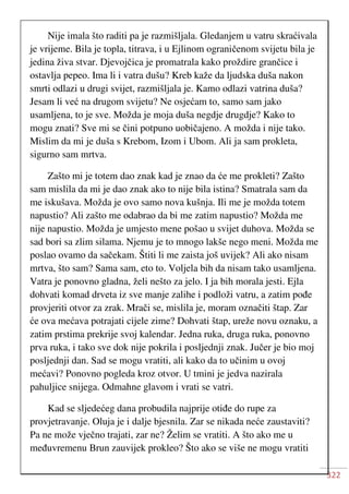 322
Nije imala što raditi pa je razmišljala. Gledanjem u vatru skraćivala
je vrijeme. Bila je topla, titrava, i u Ejlinom ograničenom svijetu bila je
jedina živa stvar. Djevojčica je promatrala kako proždire grančice i
ostavlja pepeo. Ima li i vatra dušu? Kreb kaže da ljudska duša nakon
smrti odlazi u drugi svijet, razmišljala je. Kamo odlazi vatrina duša?
Jesam li već na drugom svijetu? Ne osjećam to, samo sam jako
usamljena, to je sve. Možda je moja duša negdje drugdje? Kako to
mogu znati? Sve mi se čini potpuno uobičajeno. A možda i nije tako.
Mislim da mi je duša s Krebom, Izom i Ubom. Ali ja sam prokleta,
sigurno sam mrtva.
Zašto mi je totem dao znak kad je znao da će me prokleti? Zašto
sam mislila da mi je dao znak ako to nije bila istina? Smatrala sam da
me iskušava. Možda je ovo samo nova kušnja. Ili me je možda totem
napustio? Ali zašto me odabrao da bi me zatim napustio? Možda me
nije napustio. Možda je umjesto mene pošao u svijet duhova. Možda se
sad bori sa zlim silama. Njemu je to mnogo lakše nego meni. Možda me
poslao ovamo da sačekam. Štiti li me zaista još uvijek? Ali ako nisam
mrtva, što sam? Sama sam, eto to. Voljela bih da nisam tako usamljena.
Vatra je ponovno gladna, želi nešto za jelo. I ja bih morala jesti. Ejla
dohvati komad drveta iz sve manje zalihe i podloži vatru, a zatim pođe
provjeriti otvor za zrak. Mrači se, mislila je, moram označiti štap. Zar
će ova mećava potrajati cijele zime? Dohvati štap, ureže novu oznaku, a
zatim prstima prekrije svoj kalendar. Jedna ruka, druga ruka, ponovno
prva ruka, i tako sve dok nije pokrila i posljednji znak. Jučer je bio moj
posljednji dan. Sad se mogu vratiti, ali kako da to učinim u ovoj
mećavi? Ponovno pogleda kroz otvor. U tmini je jedva nazirala
pahuljice snijega. Odmahne glavom i vrati se vatri.
Kad se sljedećeg dana probudila najprije otiđe do rupe za
provjetravanje. Oluja je i dalje bjesnila. Zar se nikada neće zaustaviti?
Pa ne može vječno trajati, zar ne? Želim se vratiti. A što ako me u
međuvremenu Brun zauvijek prokleo? Što ako se više ne mogu vratiti
 