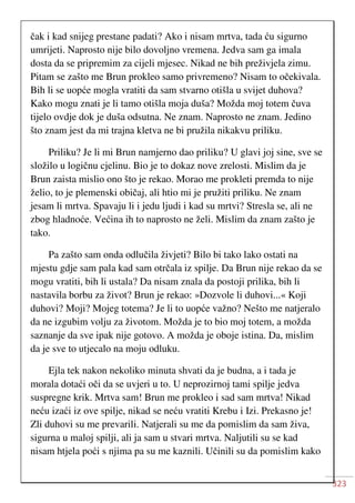 323
čak i kad snijeg prestane padati? Ako i nisam mrtva, tada ću sigurno
umrijeti. Naprosto nije bilo dovoljno vremena. Jedva sam ga imala
dosta da se pripremim za cijeli mjesec. Nikad ne bih preživjela zimu.
Pitam se zašto me Brun prokleo samo privremeno? Nisam to očekivala.
Bih li se uopće mogla vratiti da sam stvarno otišla u svijet duhova?
Kako mogu znati je li tamo otišla moja duša? Možda moj totem čuva
tijelo ovdje dok je duša odsutna. Ne znam. Naprosto ne znam. Jedino
što znam jest da mi trajna kletva ne bi pružila nikakvu priliku.
Priliku? Je li mi Brun namjerno dao priliku? U glavi joj sine, sve se
složilo u logičnu cjelinu. Bio je to dokaz nove zrelosti. Mislim da je
Brun zaista mislio ono što je rekao. Morao me prokleti premda to nije
želio, to je plemenski običaj, ali htio mi je pružiti priliku. Ne znam
jesam li mrtva. Spavaju li i jedu ljudi i kad su mrtvi? Stresla se, ali ne
zbog hladnoće. Većina ih to naprosto ne želi. Mislim da znam zašto je
tako.
Pa zašto sam onda odlučila živjeti? Bilo bi tako lako ostati na
mjestu gdje sam pala kad sam otrčala iz spilje. Da Brun nije rekao da se
mogu vratiti, bih li ustala? Da nisam znala da postoji prilika, bih li
nastavila borbu za život? Brun je rekao: »Dozvole li duhovi...« Koji
duhovi? Moji? Mojeg totema? Je li to uopće važno? Nešto me natjeralo
da ne izgubim volju za životom. Možda je to bio moj totem, a možda
saznanje da sve ipak nije gotovo. A možda je oboje istina. Da, mislim
da je sve to utjecalo na moju odluku.
Ejla tek nakon nekoliko minuta shvati da je budna, a i tada je
morala dotaći oči da se uvjeri u to. U neprozirnoj tami spilje jedva
suspregne krik. Mrtva sam! Brun me prokleo i sad sam mrtva! Nikad
neću izaći iz ove spilje, nikad se neću vratiti Krebu i Izi. Prekasno je!
Zli duhovi su me prevarili. Natjerali su me da pomislim da sam živa,
sigurna u maloj spilji, ali ja sam u stvari mrtva. Naljutili su se kad
nisam htjela poći s njima pa su me kaznili. Učinili su da pomislim kako
 