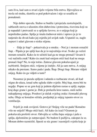 324
sam živa, kad sam u stvari cijelo vrijeme bila mrtva. Djevojčica se
tresla od straha, skutrila se pod pokrivačem i nije se usudila ni
pomaknuti.
Nije dobro spavala. Stalno se budila i prisjećala zastrašujućih,
sablasnih snova o užasnim zlim duhovima i potresima, risovima koji su
je napadali i pretvarali se u spiljske lavove, te o snijegu koji je
neprekidno padao. Spilja je imala čudnovat miris i upravo ju je to
natjeralo da shvati kako joj osjetila još uvijek rade. Uspaniči se, naglo
uspravi i udari glavom o nisku stijenu.
- Gdje je štap? - pokazivala je u mraku. - Noć je i moram označiti
štap. - Pipala je po spilji kao da je to najvažnija stvar. Svake ga večeri
moram označiti. Kako ću to učiniti kad ga ne mogu pronaći? Jesam li
već načinila znak? Kako ću znati kad smijem otići kući kad ne mogu
pronaći štap? Ne, to nije točno. Zatrese glavom pokušavajući je
razbistriti. Smijem otići, vrijeme je isteklo. Ali ja sam mrtva. A snijeg
nikako da prestane. Samo pada i pada. Štap. Drugi štap. Moram vidjeti
snijeg. Kako ću ga vidjeti u tami?
Nasumce je puzala spiljom i udarala u razbacane stvari, ali kad
stigne do ulaza, iznad sebe ugleda slabo svjetlo. Moj štap, mora biti tu
negdje. Popne se uz grm koji je jednim dijelom rastao u spilji, napipa
kraj duge grane i gurne je. Dok je prolazila kroz nanos, sruši nešto
nakupljenog snijega. Pozdravi je dašak svježeg zraka i komadić plavog
neba. Oluja se konačno stišala, posljednji je snijeg ispunio otvor za
ventilaciju.
Svježi je zrak osvijesti. Gotovo je! Snijeg više ne pada! Konačno
više ne sniježi! Mogu otići kući. Ali kako ću izaći? Granom je
pokušavala proširiti otvor. Odvojila se velika hrpa snijega i pala u
spilju, djelomično je zatrpavajući. Ne budem li pažljiva, zakopat ću se.
Moram dobro razmisliti. Spusti se niz grane i nasmiješi svjetlu koje je
 
