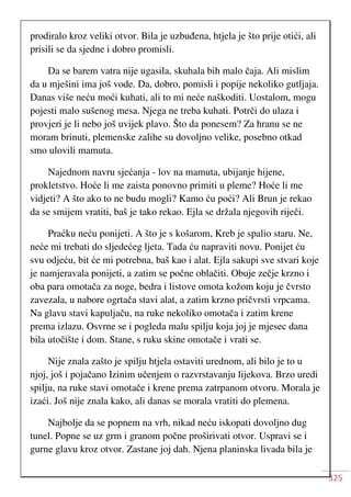 325
prodiralo kroz veliki otvor. Bila je uzbuđena, htjela je što prije otići, ali
prisili se da sjedne i dobro promisli.
Da se barem vatra nije ugasila, skuhala bih malo čaja. Ali mislim
da u mješini ima još vode. Da, dobro, pomisli i popije nekoliko gutljaja.
Danas više neću moći kuhati, ali to mi neće naškoditi. Uostalom, mogu
pojesti malo sušenog mesa. Njega ne treba kuhati. Potrči do ulaza i
provjeri je li nebo još uvijek plavo. Što da ponesem? Za hranu se ne
moram brinuti, plemenske zalihe su dovoljno velike, posebno otkad
smo ulovili mamuta.
Najednom navru sjećanja - lov na mamuta, ubijanje hijene,
prokletstvo. Hoće li me zaista ponovno primiti u pleme? Hoće li me
vidjeti? A što ako to ne budu mogli? Kamo ću poći? Ali Brun je rekao
da se smijem vratiti, baš je tako rekao. Ejla se držala njegovih riječi.
Praćku neću ponijeti. A što je s košarom, Kreb je spalio staru. Ne,
neće mi trebati do sljedećeg ljeta. Tada ću napraviti novu. Ponijet ću
svu odjeću, bit će mi potrebna, baš kao i alat. Ejla sakupi sve stvari koje
je namjeravala ponijeti, a zatim se počne oblačiti. Obuje zečje krzno i
oba para omotača za noge, bedra i listove omota kožom koju je čvrsto
zavezala, u nabore ogrtača stavi alat, a zatim krzno pričvrsti vrpcama.
Na glavu stavi kapuljaču, na ruke nekoliko omotača i zatim krene
prema izlazu. Osvrne se i pogleda malu spilju koja joj je mjesec dana
bila utočište i dom. Stane, s ruku skine omotače i vrati se.
Nije znala zašto je spilju htjela ostaviti urednom, ali bilo je to u
njoj, još i pojačano Izinim učenjem o razvrstavanju lijekova. Brzo uredi
spilju, na ruke stavi omotače i krene prema zatrpanom otvoru. Morala je
izaći. Još nije znala kako, ali danas se morala vratiti do plemena.
Najbolje da se popnem na vrh, nikad neću iskopati dovoljno dug
tunel. Popne se uz grm i granom počne proširivati otvor. Uspravi se i
gurne glavu kroz otvor. Zastane joj dah. Njena planinska livada bila je
 