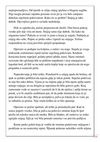 326
neprepoznatljiva. Od njenih se očiju snijeg spuštao u blagom nagibu.
Nije mogla pronaći nijednu poznatu stvar jer je sve bilo zatrpano
debelim snježnim pokrivačem. Kako ću se probiti? Snijeg je tako
dubok. Djevojčicu gotovo savlada malodušje.
Dok se ogledavala, počne prepoznavati okoliš. Ona breza pokraj
visoke jele nije viša od mene. Snijeg tamo nije dubok. Ali kako da
stignemo tamo? Pokuša se izvući iz jame u kojoj je stajala. Nabijala je
snijeg oko sebe. Popne se preko ruba i ispruži na snijegu. Težina
raspoređena na većoj površini spriječi propadanje.
Oprezno se podigne na koljena, a zatim i na noge. Stajala je svega
tridesetak centimetara ispod razine snježnog pokrivača. Kratkim
koracima krene naprijed, polako prteći plitku stazu. Njeni omotači
zavezani oko gležanja bili su prilično napuhnuti i nisu omogućavali
lagodan hod, ali bili su na neki način krplje koje su sprečavale da noge
propadnu u rastresiti pršić.
Napredovanje je bilo teško. Ponekad bi u snijeg upala do bedara, ali
ipak se polako približavala mjestu gdje je tekao potok. Snježni pokrivač
tu nije bio tako debeo. Vjetar je na stijenu gdje je bila njena spilja nanio
mnogo snijega, no na drugim je mjestima tlo bilo gotovo golo. Kraj
zamrznute vode se zaustavi i razmisli da li da do rječice i spilje krene uz
potok, a to bi značilo zaobilazni put, ili da pođe strminom koja će je
prije dovesti do cilja. Bila je nestrpljiva, jedva je čekala da se vrati, pa
se odlučila za prečac. Nije znala koliko će to biti opasnije.
Oprezno se počne spuštati, ali teško je pronalazila put. Kad se
sunce popelo visoko, bila je jedva na polovici strmine koju bi ljeti
prešla od zalaska sunca do mraka. Bilo je hladno, ali sunčeve su zrake
ugrijale snijeg. Ejla je već bila pomalo umorna i ne previše pažljiva.
Krene preko goleti koja je vodila do strmine prekrivene snijegom i
posklizne se na rastresitoj sipini. Šljunak pokrene nekoliko većih stijena
 