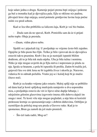 327
koje udare jedna o drugu. Kamenje pojuri prema hrpi snijega i pokrene
ga baš u trenutku kad je djevojčica pala. Ejla se oklizne niz padinu,
plivajući kroz slap snijega, usred potmule grmljavine lavine koja počne
rušiti sve pred sobom.
Kad se Iza tiho približila sa šalicom čaja, Kreb je već bio budan.
- Znala sam da ne spavaš, Kreb. Pomislila sam da će ti prijati
nešto toplo. Oluja je prestala.
—Znam, vidim plavo nebo.
Sjedili su i pijuckali čaj. U posljednje su vrijeme često bili zajedno.
Ognjište je bilo pusto bez Ejle. Teško je bilo vjerovati da će djevojčica
ostaviti takvu prazninu. Kreb i Iza su je nastojali ispuniti bližim
dodirom, ali to je bila tek mala utjeha. Uba je bila tužna i nemirna.
Nitko je nije mogao uvjeriti da je Ejla mrtva i neprestano je pitala za
nju. Igrala se hranom, a pola bi ispustila ili prolila. Zatim bi tražila još,
gnjaveći Izu sve dok žena ne bi izgubila živce i ukorila je. Naravno,
vidarica bi to odmah požalila. Vratio joj se i kašalj koji bi je mučio
čitave noći.
Kreb je za kratko vrijeme jako ostario. Maloj spilji nije se približio
od dana kad je kosti spiljskog medvjeda namjestio u dva usporedna
niza, a posljednju ostavio da viri iz lijeve očne duplje lubanje, i
odsječnim grlenim glasovima izgovorio imena zlih duhova dajući im
snagu i moć. Te kosti više nije mogao pogledati, a nije htio ni koristiti
prekrasne kretnje za sporazumijevanje s dobrim duhovima. Ozbiljno je
razmišljao da položaj mog-ura preda u Guvove ruke. Kad je to
spomenuo, Brun ga zamoli da još malo promisli.
- Što ćeš tada raditi, Mog-ur?
 
