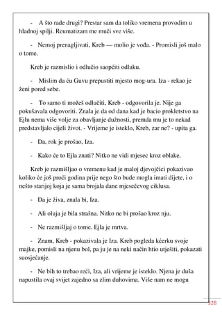 328
- A što rade drugi? Prestar sam da toliko vremena provodim u
hladnoj spilji. Reumatizam me muči sve više.
- Nemoj prenagljivati, Kreb — molio je vođa. - Promisli još malo
o tome.
Kreb je razmislio i odlučio saopćiti odluku.
- Mislim da ću Guvu prepustiti mjesto mog-ura. Iza - rekao je
ženi pored sebe.
- To samo ti možeš odlučiti, Kreb - odgovorila je. Nije ga
pokušavala odgovoriti. Znala je da od dana kad je bacio prokletstvo na
Ejlu nema više volje za obavljanje dužnosti, premda mu je to nekad
predstavljalo cijeli život. - Vrijeme je isteklo, Kreb, zar ne? - upita ga.
- Da, rok je prošao, Iza.
- Kako će to Ejla znati? Nitko ne vidi mjesec kroz oblake.
Kreb je razmišljao o vremenu kad je maloj djevojčici pokazivao
koliko će još proći godina prije nego što bude mogla imati dijete, i o
nešto starijoj koja je sama brojala dane mjesečevog ciklusa.
- Da je živa, znala bi, Iza.
- Ali oluja je bila strašna. Nitko ne bi prošao kroz nju.
- Ne razmišljaj o tome. Ejla je mrtva.
- Znam, Kreb - pokazivala je Iza. Kreb pogleda kćerku svoje
majke, pomisli na njenu bol, pa ju je na neki način htio utješiti, pokazati
suosjećanje.
- Ne bih to trebao reći, Iza, ali vrijeme je isteklo. Njena je duša
napustila ovaj svijet zajedno sa zlim duhovima. Više nam ne mogu
 