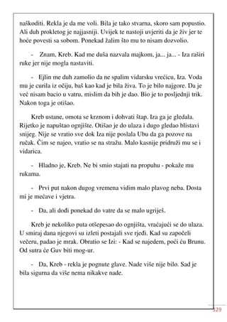 329
naškoditi. Rekla je da me voli. Bila je tako stvarna, skoro sam popustio.
Ali duh prokletog je najjasniji. Uvijek te nastoji uvjeriti da je živ jer te
hoće povesti sa sobom. Ponekad žalim što mu to nisam dozvolio.
- Znam, Kreb. Kad me duša nazvala majkom, ja... ja... - Iza raširi
ruke jer nije mogla nastaviti.
- Ejlin me duh zamolio da ne spalim vidarsku vrećicu, Iza. Voda
mu je curila iz očiju, baš kao kad je bila živa. To je bilo najgore. Da je
već nisam bacio u vatru, mislim da bih je dao. Bio je to posljednji trik.
Nakon toga je otišao.
Kreb ustane, omota se krznom i dohvati štap. Iza ga je gledala.
Rijetko je napuštao ognjište. Otišao je do ulaza i dugo gledao blistavi
snijeg. Nije se vratio sve dok Iza nije poslala Ubu da ga pozove na
ručak. Čim se najeo, vratio se na stražu. Malo kasnije pridruži mu se i
vidarica.
- Hladno je, Kreb. Ne bi smio stajati na propuhu - pokaže mu
rukama.
- Prvi put nakon dugog vremena vidim malo plavog neba. Dosta
mi je mećave i vjetra.
- Da, ali dođi ponekad do vatre da se malo ugriješ.
Kreb je nekoliko puta otšepesao do ognjišta, vraćajući se do ulaza.
U smiraj dana njegovi su izleti postajali sve rjeđi. Kad su započeli
večeru, padao je mrak. Obratio se Izi: - Kad se najedem, poći ću Brunu.
Od sutra će Guv biti mog-ur.
- Da, Kreb - rekla je pognute glave. Nade više nije bilo. Sad je
bila sigurna da više nema nikakve nade.
 