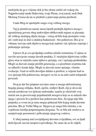 33
medvjeda da ga u vrijeme dok je bez doma zaštiti od svakog zla.
Najpoštovaniji među Duhovima, tvoje Pleme, tvoj narod, moli Duh
Moćnog Ursusa da im se pridruži u putovanju prema prošlosti.
I tada Mog-ur upotrijebi snagu svog velikog mozga.
Taj je primitivan narod, nerazvijenih prednjih dijelova mozga i
ograničenog govora zbog nedovoljno oblikovanih organa za glasanje,
ali velikog stražnjeg dijela mozga - većeg od bilo koje postojeće vrste,
ali i onih koji će doći u dalekoj budućnosti - bio jedinstven. Bio je to
vrhunac razvoja onih dijelova mozga koji nadziru vid, tjelesne osjećaje i
pohranjuju sjećanja.
Upravo ih je ova posljednja osobina učinila iznimnima. U njima se
razvilo nesvjesno znanje davnih predaka. U stražnjim dijelovima velike
glave nisu se nalazila samo njihova sjećanja, već i sjećanja prethodnika.
Mogli su dozvati znanje prošlih generacija, a u posebnim uvjetima čak
su odlazili i korak dalje. Mogli su dozvati rasno sjećanje, vlastitu
evoluciju. I kad su otišli dovoljno daleko u prošlost, u vrijeme kad su
sva sjećanja bila jedinstvena, mozgovi su im se na neki način telepatski
povezali.
Ovaj je dar bio potpuno razvijen samo u mozgu deformiranog
bogalja punog ožiljaka. Kreb, nježni, stidljivi Kreb, čiji je divovski
mozak uzrokovao sve tjelesne nedostatke, naučio je iskoristiti svoj
moćni um za povezivanje pojedinačnih mozgova koji su se nalazili oko
njega, i povesti ih u prošlost kao jedinstveno biće. Za njega nije bilo
prepreka, u svom im je umu mogao prikazati bilo kojeg među davnim
precima. Bio je Veliki Mog-ur. Njegova je snaga bila istinska, a ne
svjetlosna čarolija potpomognuta drogama. To su bila tek sredstva za
usmjerivanje pozornosti i prihvaćanje njegovog vodstva.
U tihoj tamnoj noći osvijetljenoj drevnim zviježđima, ovi su ljudi
doživljavali sasvim neopisiva priviđenja. Ne samo da su ih vidjeli,
 