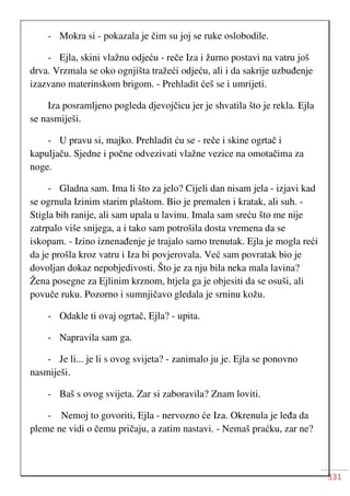 331
- Mokra si - pokazala je čim su joj se ruke oslobodile.
- Ejla, skini vlažnu odjeću - reče Iza i žurno postavi na vatru još
drva. Vrzmala se oko ognjišta tražeći odjeću, ali i da sakrije uzbuđenje
izazvano materinskom brigom. - Prehladit ćeš se i umrijeti.
Iza posramljeno pogleda djevojčicu jer je shvatila što je rekla. Ejla
se nasmiješi.
- U pravu si, majko. Prehladit ću se - reče i skine ogrtač i
kapuljaču. Sjedne i počne odvezivati vlažne vezice na omotačima za
noge.
- Gladna sam. Ima li što za jelo? Cijeli dan nisam jela - izjavi kad
se ogrnula Izinim starim plaštom. Bio je premalen i kratak, ali suh. -
Stigla bih ranije, ali sam upala u lavinu. Imala sam sreću što me nije
zatrpalo više snijega, a i tako sam potrošila dosta vremena da se
iskopam. - Izino iznenađenje je trajalo samo trenutak. Ejla je mogla reći
da je prošla kroz vatru i Iza bi povjerovala. Već sam povratak bio je
dovoljan dokaz nepobjedivosti. Što je za nju bila neka mala lavina?
Žena posegne za Ejlinim krznom, htjela ga je objesiti da se osuši, ali
povuče ruku. Pozorno i sumnjičavo gledala je srninu kožu.
- Odakle ti ovaj ogrtač, Ejla? - upita.
- Napravila sam ga.
- Je li... je li s ovog svijeta? - zanimalo ju je. Ejla se ponovno
nasmiješi.
- Baš s ovog svijeta. Zar si zaboravila? Znam loviti.
- Nemoj to govoriti, Ejla - nervozno će Iza. Okrenula je leđa da
pleme ne vidi o čemu pričaju, a zatim nastavi. - Nemaš praćku, zar ne?
 