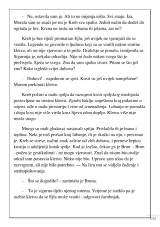 332
- Ne, ostavila sam je. Ali to ne mijenja ništa. Svi znaju. Iza.
Morala sam se snaći jer mi je Kreb sve spalio. Jedini način da dodeš do
ogrtača je lov. Krzna ne rastu na vrbama ili jelama, zar ne?
Kreb je bez riječi promatrao Ejlu, još uvijek ne vjerujući da se
vratila. Legende su govorile o ljudima koji su se vratili nakon smrtne
kletve, ali on nije vjerovao u te priče. Drukčije se ponaša, izmijenila se.
Sigurnija je, nekako odraslija. Nije ni čudo nakon svega što je
preživjela. Sjeća se svega. Zna da sam spalio stvari. Pitam se što još
zna? Kako izgleda svijet duhova?
- Duhovi! - najednom se sjeti. Kosti su još uvijek namještene!
Moram prekinuti kletvu.
Kreb požuri u malu spilju da razmjesti kosti spiljskog medvjeda
postavljene na smrtnu kletvu. Zgrabi baklju smještenu kraj pukotine u
stijeni, uđe u malu prostoriju i zine od iznenađenja. Lubanja se pomakla
i duga kost nije više virila kroz lijevu očnu duplju. Kletva više nije
imala snagu.
Mnogi su mali glodavci nastavali spilju. Privlačila ih je hrana i
toplina. Neki je miš prošao kraj lubanje, ili je skočio na nju, i prevrnuo
je. Kreb se strese, načini znak zaštite od zlih duhova, i prenese hrpicu
kostiju u udaljeniji kutak spilje. Kad je izašao, čekao ga je Brun. - Brun
- počeo je gestikulirati - ne mogu vjerovati. Znaš da nisam bio ovdje
otkad sam postavio kletvu. Nitko nije bio. Upravo sam ušao da je
razvrgnem, ali nije bilo potrebno. — Na licu mu se vidjelo čuđenje i
strahopoštovanje.
- Što se dogodilo? - zanimalo je Bruna.
- To je sigurno djelo njenog totema. Vrijeme je isteklo pa je
razbio kletvu da se Ejla može vratiti - odgovori čarobnjak.
 