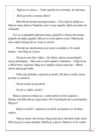 333
- Sigurno si u pravu. - Vođa započne novu kretnju, ali odustane.
- Želiš govoriti sa mnom, Brun?
- Htio bih da nasamo porazgovaramo. - Još uvijek je oklijevao. -
Oprosti moju drskost. Pogledao sam u tvoje ognjište. Ejlin povratak me
iznenadio.
Svi su se pripadnici plemena danas ogriješili o običaj odvraćanja
pogleda od tuđeg ognjišta. Bilo je to izvan njihove moći. Nikad prije
nisu vidjeli nekoga tko se vratio iz mrtvih.
- Pod takvim okolnostima to je posve razumljivo. Ne moraš
brinuti - reče Mog-ur i krene.
- Nisam te zato htio vidjeti - reče Brun, rukom zaustavljajući
starog čarobnjaka. - Htio sam te nešto upitati o obredima. - Vidjevši da
se Brun bori s riječima, Mog-ur je strpljivo čekao nastavak. - Obred
nakon njenog povratka.
- Ništa nije potrebno, opasnost je prošla. Zli dusi su otišli, nema
potrebe za zaštitom.
- Nisam mislio na taj obred.
- Na što si, dakle, mislio?
Brun je ponovno oklijevao, a zatim počne novim smjerom. -
Gledao sam Ejlu dok je razgovarala. Nisi li primijetio da se promijenila,
Mog-ur?
- Kako to misliš? - pokazivao je Kreb, nesiguran u to što Brun
smjera.
- Njen je totem vrlo moćan. Drug kaže da je oduvijek imala sreću.
Misli da ju je i nama donijela. Možda je u pravu. Nikad se ne bi vratila
 