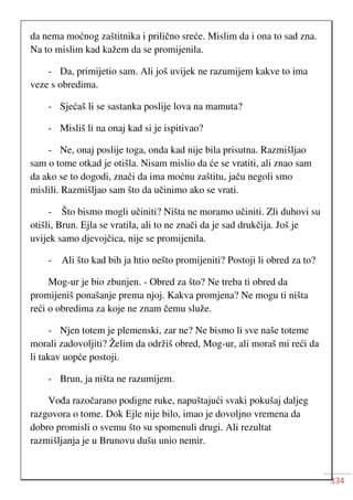 334
da nema moćnog zaštitnika i prilično sreće. Mislim da i ona to sad zna.
Na to mislim kad kažem da se promijenila.
- Da, primijetio sam. Ali još uvijek ne razumijem kakve to ima
veze s obredima.
- Sjećaš li se sastanka poslije lova na mamuta?
- Misliš li na onaj kad si je ispitivao?
- Ne, onaj poslije toga, onda kad nije bila prisutna. Razmišljao
sam o tome otkad je otišla. Nisam mislio da će se vratiti, ali znao sam
da ako se to dogodi, znači da ima moćnu zaštitu, jaču negoli smo
mislili. Razmišljao sam što da učinimo ako se vrati.
- Što bismo mogli učiniti? Ništa ne moramo učiniti. Zli duhovi su
otišli, Brun. Ejla se vratila, ali to ne znači da je sad drukčija. Još je
uvijek samo djevojčica, nije se promijenila.
- Ali što kad bih ja htio nešto promijeniti? Postoji li obred za to?
Mog-ur je bio zbunjen. - Obred za što? Ne treba ti obred da
promijeniš ponašanje prema njoj. Kakva promjena? Ne mogu ti ništa
reći o obredima za koje ne znam čemu služe.
- Njen totem je plemenski, zar ne? Ne bismo li sve naše toteme
morali zadovoljiti? Želim da održiš obred, Mog-ur, ali moraš mi reći da
li takav uopće postoji.
- Brun, ja ništa ne razumijem.
Vođa razočarano podigne ruke, napuštajući svaki pokušaj daljeg
razgovora o tome. Dok Ejle nije bilo, imao je dovoljno vremena da
dobro promisli o svemu što su spomenuli drugi. Ali rezultat
razmišljanja je u Brunovu dušu unio nemir.
 