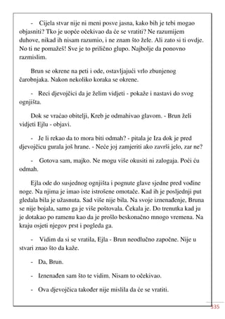 335
- Cijela stvar nije ni meni posve jasna, kako bih je tebi mogao
objasniti? Tko je uopće očekivao da će se vratiti? Ne razumijem
duhove, nikad ih nisam razumio, i ne znam što žele. Ali zato si ti ovdje.
No ti ne pomažeš! Sve je to prilično glupo. Najbolje da ponovno
razmislim.
Brun se okrene na peti i ode, ostavljajući vrlo zbunjenog
čarobnjaka. Nakon nekoliko koraka se okrene.
- Reci djevojčici da je želim vidjeti - pokaže i nastavi do svog
ognjišta.
Dok se vraćao obitelji, Kreb je odmahivao glavom. - Brun želi
vidjeti Ejlu - objavi.
- Je li rekao da to mora biti odmah? - pitala je Iza dok je pred
djevojčicu gurala još hrane. - Neće joj zamjeriti ako završi jelo, zar ne?
- Gotova sam, majko. Ne mogu više okusiti ni zalogaja. Poći ću
odmah.
Ejla ode do susjednog ognjišta i pognute glave sjedne pred vođine
noge. Na njima je imao iste istrošene omotače. Kad ih je posljednji put
gledala bila je užasnuta. Sad više nije bila. Na svoje iznenađenje, Bruna
se nije bojala, samo ga je više poštovala. Čekala je. Do trenutka kad ju
je dotakao po ramenu kao da je prošlo beskonačno mnogo vremena. Na
kraju osjeti njegov prst i pogleda ga.
- Vidim da si se vratila, Ejla - Brun neodlučno započne. Nije u
stvari znao što da kaže.
- Da, Brun.
- Iznenađen sam što te vidim. Nisam to očekivao.
- Ova djevojčica također nije mislila da će se vratiti.
 