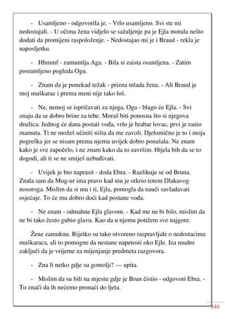 340
- Usamljeno - odgovorila je. - Vrlo usamljeno. Svi ste mi
nedostajali. - U očima žena vidjelo se sažaljenje pa je Ejla morala nešto
dodati da promijeni raspoloženje. - Nedostajao mi je i Braud - rekla je
naposljetku.
- Hhmmf - zamumlja Aga. - Bila si zaista osamljena. - Zatim
posramljeno pogleda Ogu.
- Znam da je ponekad težak - prizna mlada žena. - Ali Braud je
moj muškarac i prema meni nije tako loš.
- Ne, nemoj se ispričavati za njega, Oga - blago će Ejla. - Svi
znaju da se dobro brine za tebe. Moraš biti ponosna što si njegova
družica. Jednog će dana postati vođa, vrlo je hrabar lovac, prvi je ranio
mamuta. Ti ne možeš učiniti ništa da me zavoli. Djelomično je to i moja
pogreška jer se nisam prema njemu uvijek dobro ponašala. Ne znam
kako je sve započelo, i ne znam kako da to završim. Htjela bih da se to
dogodi, ali ti se ne smiješ uzbuđivati.
- Uvijek je bio naprasit - doda Ebra. - Razlikuje se od Bruna.
Znala sam da Mog-ur ima pravo kad mu je otkrio totem Dlakavog
nosoroga. Mislim da si mu i ti, Ejla, pomogla da nauči savladavati
osjećaje. To će mu dobro doći kad postane vođa.
- Ne znam - odmahne Ejla glavom. - Kad me ne bi bilo, mislim da
ne bi tako često gubio glavu. Kao da u njemu potičem sve najgore.
Žene zamuknu. Rijetko su tako otvoreno raspravljale o nedostacima
muškaraca, ali to pomogne da nestane napetosti oko Ejle. Iza mudro
zaključi da je vrijeme za mijenjanje predmeta razgovora.
- Zna li netko gdje su gomolji? — upita.
- Mislim da su bili na mjestu gdje je Brun čistio - odgovori Ebra. -
To znači da ih nećemo pronaći do ljeta.
 