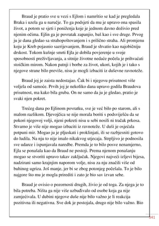341
Braud je pratio sve u vezi s Ejlom i namrštio se kad je pregledala
Braka i uzela ga u naručje. To ga podsjeti da mu je upravo ona spasila
život, a potom se sjeti i poniženja koje je jednom davno doživio pred
njenim očima. Ejlin ga je povratak zapanjio, baš kao i sve druge. Prvog
ju je dana gledao sa strahopoštovanjem i s prilično straha. Ali promjenu
koju je Kreb pojasnio sazrijevanjem, Braud je shvatio kao najobičniju
drskost. Tokom kušnje smrti Ejla je dobila povjerenje u svoje
sposobnosti preživljavanja, a sitnije životne nedaće počela je prihvaćati
stoičkim mirom. Nakon patnji i borbe za život, ukori, kojih je i tako s
njegove strane bilo previše, nisu je mogli izbaciti iz duševne ravnoteže.
Braud joj je zaista nedostajao. Čak bi i njegovu prisutnost više
voljela od samoće. Prvih joj je nekoliko dana upravo godila Braudova
prisutnost, ma kako bila gruba. On ne samo da ju je gledao, pratio je
svaki njen pokret.
Trećeg dana po Ejlinom povratku, sve je već bilo po starom, ali s
malom razlikom. Djevojčica se nije morala boriti s podsviješću da se
pokori njegovoj volji, njeni pokreti nisu u sebi nosili ni tračak prkosa.
Stvarno je više nije mogao izbaciti iz ravnoteže. U duši je osjećala
potpuni mir. Mogao ju je pljuskati i proklinjati, ili se razbjesniti gotovo
do ludila. Na nju to nije imalo nikakvog utjecaja. Strpljivo je podnosila
sve udarce i ispunjavala naredbe. Premda je to bilo posve nenamjerno,
Ejla se ponašala kao da Braud ne postoji. Prema njenom ponašanju
mogao se stvoriti upravo takav zaključak. Njegovi najveći izljevi bijesa,
nadzirani samo krajnjim naporom volje, nisu za nju značili više od
buhinog ugriza. Još manje, jer bi se zbog potonjeg počešala. To je bilo
najgore što mu je mogla prirediti i zato je bio sav izvan sebe.
Braud je ovisio o pozornosti drugih, živio je od toga. Za njega je to
bila potreba. Ništa ga nije više uzbuđivalo od osobe koja ga nije
zamjećivala. U dubini njegove duše nije bilo važno je li reakcija
pozitivna ili negativna. Sve dok je postojala, drugo nije bilo važno. Bio
 