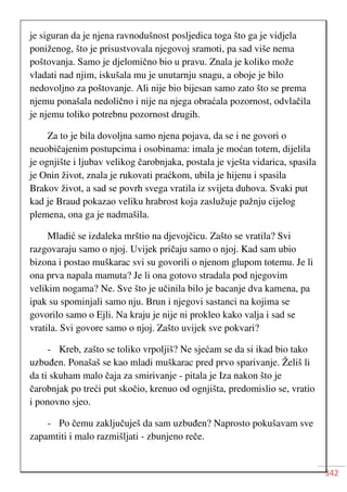 342
je siguran da je njena ravnodušnost posljedica toga što ga je vidjela
poniženog, što je prisustvovala njegovoj sramoti, pa sad više nema
poštovanja. Samo je djelomično bio u pravu. Znala je koliko može
vladati nad njim, iskušala mu je unutarnju snagu, a oboje je bilo
nedovoljno za poštovanje. Ali nije bio bijesan samo zato što se prema
njemu ponašala nedolično i nije na njega obraćala pozornost, odvlačila
je njemu toliko potrebnu pozornost drugih.
Za to je bila dovoljna samo njena pojava, da se i ne govori o
neuobičajenim postupcima i osobinama: imala je moćan totem, dijelila
je ognjište i ljubav velikog čarobnjaka, postala je vješta vidarica, spasila
je Onin život, znala je rukovati praćkom, ubila je hijenu i spasila
Brakov život, a sad se povrh svega vratila iz svijeta duhova. Svaki put
kad je Braud pokazao veliku hrabrost koja zaslužuje pažnju cijelog
plemena, ona ga je nadmašila.
Mladić se izdaleka mrštio na djevojčicu. Zašto se vratila? Svi
razgovaraju samo o njoj. Uvijek pričaju samo o njoj. Kad sam ubio
bizona i postao muškarac svi su govorili o njenom glupom totemu. Je li
ona prva napala mamuta? Je li ona gotovo stradala pod njegovim
velikim nogama? Ne. Sve što je učinila bilo je bacanje dva kamena, pa
ipak su spominjali samo nju. Brun i njegovi sastanci na kojima se
govorilo samo o Ejli. Na kraju je nije ni prokleo kako valja i sad se
vratila. Svi govore samo o njoj. Zašto uvijek sve pokvari?
- Kreb, zašto se toliko vrpoljiš? Ne sjećam se da si ikad bio tako
uzbuđen. Ponašaš se kao mladi muškarac pred prvo sparivanje. Želiš li
da ti skuham malo čaja za smirivanje - pitala je Iza nakon što je
čarobnjak po treći put skočio, krenuo od ognjišta, predomislio se, vratio
i ponovno sjeo.
- Po čemu zaključuješ da sam uzbuđen? Naprosto pokušavam sve
zapamtiti i malo razmišljati - zbunjeno reče.
 