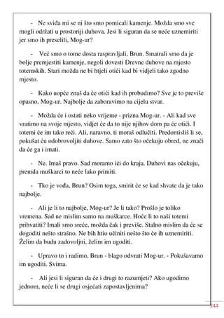 344
- Ne sviđa mi se ni što smo pomicali kamenje. Možda smo sve
mogli održati u prostoriji duhova. Jesi li siguran da se neće uznemiriti
jer smo ih preselili, Mog-ur?
- Već smo o tome dosta raspravljali, Brun. Smatrali smo da je
bolje premjestiti kamenje, negoli dovesti Drevne duhove na mjesto
totemskih. Stari možda ne bi htjeli otići kad bi vidjeli tako zgodno
mjesto.
- Kako uopće znaš da će otići kad ih probudimo? Sve je to previše
opasno, Mog-ur. Najbolje da zaboravimo na cijelu stvar.
- Možda će i ostati neko vrijeme - prizna Mog-ur. - Ali kad sve
vratimo na svoje mjesto, vidjet će da to nije njihov dom pa će otići. I
totemi će im tako reći. Ali, naravno, ti moraš odlučiti. Predomisliš li se,
pokušat ću odobrovoljiti duhove. Samo zato što očekuju obred, ne znači
da će ga i imati.
- Ne. Imaš pravo. Sad moramo ići do kraja. Duhovi nas očekuju,
premda muškarci to neće lako primiti.
- Tko je vođa, Brun? Osim toga, smirit će se kad shvate da je tako
najbolje.
- Ali je li to najbolje, Mog-ur? Je li tako? Prošlo je toliko
vremena. Sad ne mislim samo na muškarce. Hoće li to naši totemi
prihvatiti? Imali smo sreće, možda čak i previše. Stalno mislim da će se
dogoditi nešto strašno. Ne bih htio učiniti nešto što će ih uznemiriti.
Želim da budu zadovoljni, želim im ugoditi.
- Upravo to i radimo, Brun - blago odvrati Mog-ur. - Pokušavamo
im ugoditi. Svima.
- Ali jesi li siguran da će i drugi to razumjeti? Ako ugodimo
jednom, neće li se drugi osjećati zapostavljenima?
 
