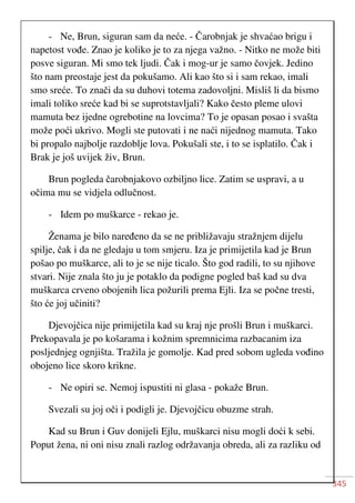 345
- Ne, Brun, siguran sam da neće. - Čarobnjak je shvaćao brigu i
napetost vođe. Znao je koliko je to za njega važno. - Nitko ne može biti
posve siguran. Mi smo tek ljudi. Čak i mog-ur je samo čovjek. Jedino
što nam preostaje jest da pokušamo. Ali kao što si i sam rekao, imali
smo sreće. To znači da su duhovi totema zadovoljni. Misliš li da bismo
imali toliko sreće kad bi se suprotstavljali? Kako često pleme ulovi
mamuta bez ijedne ogrebotine na lovcima? To je opasan posao i svašta
može poći ukrivo. Mogli ste putovati i ne naći nijednog mamuta. Tako
bi propalo najbolje razdoblje lova. Pokušali ste, i to se isplatilo. Čak i
Brak je još uvijek živ, Brun.
Brun pogleda čarobnjakovo ozbiljno lice. Zatim se uspravi, a u
očima mu se vidjela odlučnost.
- Idem po muškarce - rekao je.
Ženama je bilo naređeno da se ne približavaju stražnjem dijelu
spilje, čak i da ne gledaju u tom smjeru. Iza je primijetila kad je Brun
pošao po muškarce, ali to je se nije ticalo. Što god radili, to su njihove
stvari. Nije znala što ju je potaklo da podigne pogled baš kad su dva
muškarca crveno obojenih lica požurili prema Ejli. Iza se počne tresti,
što će joj učiniti?
Djevojčica nije primijetila kad su kraj nje prošli Brun i muškarci.
Prekopavala je po košarama i kožnim spremnicima razbacanim iza
posljednjeg ognjišta. Tražila je gomolje. Kad pred sobom ugleda vođino
obojeno lice skoro krikne.
- Ne opiri se. Nemoj ispustiti ni glasa - pokaže Brun.
Svezali su joj oči i podigli je. Djevojčicu obuzme strah.
Kad su Brun i Guv donijeli Ejlu, muškarci nisu mogli doći k sebi.
Poput žena, ni oni nisu znali razlog održavanja obreda, ali za razliku od
 