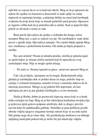 346
njih bili su svjesni da će se to kad-tad otkriti. Mog-ur ih je upozorio da
nakon što sjednu iza kamenova donesenih iz male spilje ne smiju
napraviti ni najmanju kretnju, a prijetnja dobije na snazi kad čarobnjak
svakome da dvije kosti koje su morali prekrižiti pred prsima. Opasnost
je sigurno velika kad im je potrebna takva zaštita. Kad se pojavila Ejla
počeli su shvaćati o čemu se radi.
Brun prisili djevojčicu da sjedne u slobodni dio kruga, točno
nasuprot Mog-ura, a sam se smjesti iza nje. Na čarobnjakov znak skine
povez s njenih očiju. Djevojčica zatrepće. Na svjetlu baklji ugleda Mog-
ura i muškarce s prekriženim kostima. Od straha je htjela propasti u
zemlju.
Što sam učinila? Nisam ni dotakla praćku, mislila je pokušavajući
se sjetiti kakav je užasan zločin načinila koji bi opravdavao ovaj
zastrašujući skup. Nije se mogla sjetiti ničega.
- Ne miči se. Nemoj ispustiti ni glasa - ponovno upozori Mog-ur.
Čak i da je htjela, vjerojatno ne bi mogla. Raskolačenih očiju
gledala je čarobnjaka dok se polako dizao na noge, položio štap na
zemlju i svečanim kretnjama zamolio Ursusa i totemske duhove da ih
udostoje pozornosti. Mnogi su joj pokreti bili nepoznati, ali kao
opčinjena po prvi je put gledala čarobnjaka u svom elementu.
Znala je Kreba, dobro je poznavala šepavog starca koji se u hodu
teško oslanjao na štap. Mog-ur je bio iskrivljena karikatura čovjeka čija
je polovica tijela gotovo potpuno atrofirala, dok se druga i previše
razvila kako bi nadoknadila gubitak. Nekoliko je puta prilikom javnih
obreda vidjela njegove elegantne kretnje rukom koje su na neki način
bile punije nego da je imao obje. Ali gestikulacija muškarca iza lubanje
spiljskog medvjeda pokazivala je nešto što još nikad nije vidjela.
 