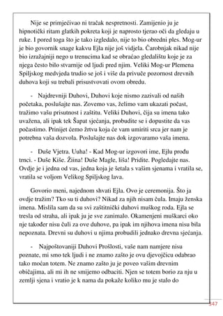 347
Nije se primjećivao ni tračak nespretnosti. Zamijenio ju je
hipnotički ritam glatkih pokreta koji je naprosto tjerao oči da gledaju u
ruke. I pored toga što je tako izgledalo, nije to bio obredni ples. Mog-ur
je bio govornik snage kakvu Ejla nije još vidjela. Čarobnjak nikad nije
bio izražajniji nego u trenucima kad se obraćao gledalištu koje je za
njega često bilo stvarnije od ljudi pred njim. Veliki Mog-ur Plemena
Spiljskog medvjeda trudio se još i više da privuče pozornost drevnih
duhova koji su trebali prisustvovati ovom obredu.
- Najdrevniji Duhovi, Duhovi koje nismo zazivali od naših
početaka, poslušajte nas. Zovemo vas, želimo vam ukazati počast,
tražimo vašu prisutnost i zaštitu. Veliki Duhovi, čija su imena tako
uvažena, ali ipak tek Šapat sjećanja, probudite se i dopustite da vas
počastimo. Prinijet ćemo žrtvu koja će vam umiriti srca jer nam je
potrebna vaša dozvola. Poslušajte nas dok izgovaramo vaša imena.
- Duše Vjetra. Uuha! - Kad Mog-ur izgovori ime, Ejlu prođu
trnci. - Duše Kiše. Žiina! Duše Magle, liša! Pridite. Pogledajte nas.
Ovdje je i jedna od vas, jedna koja je šetala s vašim sjenama i vratila se,
vratila se voljom Velikog Spiljskog lava.
Govorio meni, najednom shvati Ejla. Ovo je ceremonija. Što ja
ovdje tražim? Tko su ti duhovi? Nikad za njih nisam čula. Imaju ženska
imena. Mislila sam da su svi zaštitnički duhovi muškog roda. Ejla se
tresla od straha, ali ipak ju je sve zanimalo. Okamenjeni muškarci oko
nje također nisu čuli za ove duhove, pa ipak im njihova imena nisu bila
nepoznata. Drevni su duhovi u njima probudili jednako drevna sjećanja.
- Najpoštovaniji Duhovi Prošlosti, vaše nam namjere nisu
poznate, mi smo tek ljudi i ne znamo zašto je ovu djevojčicu odabrao
tako moćan totem. Ne znamo zašto ju je poveo vašim drevnim
običajima, ali mi ih ne smijemo odbaciti. Njen se totem borio za nju u
zemlji sjena i vratio je k nama da pokaže koliko mu je stalo do
 