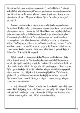 348
djevojčice. Mi ga ne smijemo razočarati. O moćni Duhovi Prošlosti,
vaši običaji više nisu običaji Plemena, pa ipak oni to moraju postati za
ovu djevojčicu među nama. Molimo vas da je priznate. Štitite je, a s
njom i naše pleme. - Mog-ur se okrene Ejli. - Dovedite je naprijed! -
zapovjedi.
Brunove snažne ruke podignu je sa zemlje i odnesu pred starog
čarobnjaka. Kad je vođa zgrabio pramen njene duge kose i povukao joj
glavu prema natrag, zastane joj dah. Krajičkom oka vidjela je da Mog-
ur iz nabora ogrtača izvlači oštar nož i podiže ga visoko iznad glave.
Užasnuto je gledala kako se čarobnjak naginje nad nju i zamahuje
prema golom vratu. Osjeti oštru bol, ali bila je previše preplašena da
krikne. No Mog-ur je u dnu vrata načinio tek malu ogrebotinu. Potočić
krvi brzo zaustavi komadićem meke zečje kože. Mog-ur pričeka da se
posve natopi krvlju, a zatim obriše ranu tekućinom iz posude koju je
držao Guv. Tek tada je Brun pusti.
Ejla je začuđeno promatrala kako Mog-ur stavlja kožu u plitku
zdjelu ispunjenu uljem. Guv čarobnjaku doda malu baklju pa starac
zapali ulje i pričeka da izgori zajedno s okrvavljenom kožom. Raširi se
oštar miris. Kad u zdjeli više nije bilo ničeg osim pepela, Brun razgrne
Ejlin ogrtač i otkrije njeno lijevo bedro. Mog-ur umoči prst u pepeo i
njime precrta svaki ožiljak koji je ostavio spiljski lav. Začuđeno je
gledala. To je sličilo totemovom znaku koji je označavao prelazak
dječaka u redove odraslih. Brun je podigne i odnese natrag. Mog-ur
ponovno zazove duhove.
- Najpoštovaniji Duhovi, primite ovu žrtvu krvi i znajte da je njen
totem, Duh Spiljskog lava, odlučio da ona mora slijediti vaš put. Primite
naše počasti i najdublje izraze poštovanja. Uslišajte nas i vratite se na
počinak, zadovoljni što vaši običaji nisu zaboravljeni.
 