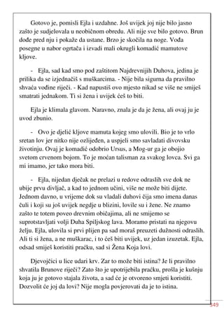 349
Gotovo je, pomisli Ejla i uzdahne. Još uvijek joj nije bilo jasno
zašto je sudjelovala u neobičnom obredu. Ali nije sve bilo gotovo. Brun
dođe pred nju i pokaže da ustane. Brzo je skočila na noge. Vođa
posegne u nabor ogrtača i izvadi mali okrugli komadić mamutove
kljove.
- Ejla, sad kad smo pod zaštitom Najdrevnijih Duhova, jedina je
prilika da se izjednačiš s muškarcima. - Nije bila sigurna da pravilno
shvaća vođine riječi. - Kad napustiš ovo mjesto nikad se više ne smiješ
smatrati jednakom. Ti si žena i uvijek ćeš to biti.
Ejla je klimala glavom. Naravno, znala je da je žena, ali ovaj ju je
uvod zbunio.
- Ovo je djelić kljove mamuta kojeg smo ulovili. Bio je to vrlo
sretan lov jer nitko nije ozlijeđen, a uspjeli smo savladati divovsku
životinju. Ovaj je komadić odobrio Ursus, a Mog-ur ga je obojio
svetom crvenom bojom. To je moćan talisman za svakog lovca. Svi ga
mi imamo, jer tako mora biti.
- Ejla, nijedan dječak ne prelazi u redove odraslih sve dok ne
ubije prvu divljač, a kad to jednom učini, više ne može biti dijete.
Jednom davno, u vrijeme dok su vladali duhovi čija smo imena danas
čuli i koji su još uvijek negdje u blizini, lovile su i žene. Ne znamo
zašto te totem poveo drevnim običajima, ali ne smijemo se
suprotstavljati volji Duha Spiljskog lava. Moramo pristati na njegovu
želju. Ejla, ulovila si prvi plijen pa sad moraš preuzeti dužnosti odraslih.
Ali ti si žena, a ne muškarac, i to ćeš biti uvijek, uz jedan izuzetak. Ejla,
odsad smiješ koristiti praćku, sad si Žena Koja lovi.
Djevojčici u lice udari krv. Zar to može biti istina? Je li pravilno
shvatila Brunove riječi? Zato što je upotrijebila praćku, prošla je kušnju
koja ju je gotovo stajala života, a sad će je otvoreno smjeti koristiti.
Dozvolit će joj da lovi? Nije mogla povjerovati da je to istina.
 
