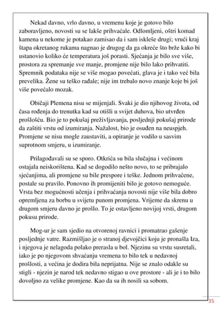 35
Nekad davno, vrlo davno, u vremenu koje je gotovo bilo
zaboravljeno, novosti su se lakše prihvaćale. Odlomljeni, oštri komad
kamena u nekome je potakao zamisao da i sam iskleše drugi; vrući kraj
štapa okretanog rukama nagnao je drugog da ga okreće što brže kako bi
ustanovio koliko će temperatura još porasti. Sjećanja je bilo sve više,
prostora za spremanje sve manje, promjene nije bilo lako prihvatiti.
Spremnik podataka nije se više mogao povećati, glava je i tako već bila
prevelika. Žene su teško rađale; nije im trebalo novo znanje koje bi još
više povećalo mozak.
Običaji Plemena nisu se mijenjali. Svaki je dio njihovog života, od
časa rođenja do trenutka kad su otišli u svijet duhova, bio utvrđen
prošlošću. Bio je to pokušaj preživljavanja, posljednji pokušaj prirode
da zaštiti vrstu od izumiranja. Nažalost, bio je osuđen na neuspjeh.
Promjene se nisu mogle zaustaviti, a opiranje je vodilo u sasvim
suprotnom smjeru, u izumiranje.
Prilagođavali su se sporo. Otkrića su bila slučajna i većinom
ostajala neiskorištena. Kad se dogodilo nešto novo, to se pribrajalo
sjećanjima, ali promjene su bile prespore i teške. Jednom prihvaćene,
postale su pravilo. Ponovno ih promijeniti bilo je gotovo nemoguće.
Vrsta bez mogućnosti učenja i prihvaćanja novosti nije više bila dobro
opremljena za borbu u svijetu punom promjena. Vrijeme da skrenu u
drugom smjeru davno je prošlo. To je ostavljeno novijoj vrsti, drugom
pokusu prirode.
Mog-ur je sam sjedio na otvorenoj ravnici i promatrao gašenje
posljednje vatre. Razmišljao je o stranoj djevojčici koju je pronašla Iza,
i njegova je nelagoda polako prerasla u bol. Njezinu su vrstu susretali,
iako je po njegovom shvaćanju vremena to bilo tek u nedavnoj
prošlosti, a većina je dodira bila neprijatna. Nije se znalo odakle su
stigli - njezin je narod tek nedavno stigao u ove prostore - ali je i to bilo
dovoljno za velike promjene. Kao da su ih nosili sa sobom.
 