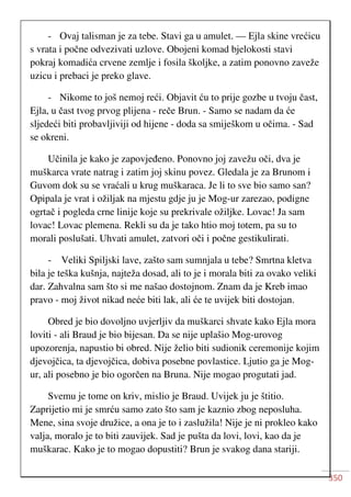 350
- Ovaj talisman je za tebe. Stavi ga u amulet. — Ejla skine vrećicu
s vrata i počne odvezivati uzlove. Obojeni komad bjelokosti stavi
pokraj komadića crvene zemlje i fosila školjke, a zatim ponovno zaveže
uzicu i prebaci je preko glave.
- Nikome to još nemoj reći. Objavit ću to prije gozbe u tvoju čast,
Ejla, u čast tvog prvog plijena - reče Brun. - Samo se nadam da će
sljedeći biti probavljiviji od hijene - doda sa smiješkom u očima. - Sad
se okreni.
Učinila je kako je zapovjeđeno. Ponovno joj zavežu oči, dva je
muškarca vrate natrag i zatim joj skinu povez. Gledala je za Brunom i
Guvom dok su se vraćali u krug muškaraca. Je li to sve bio samo san?
Opipala je vrat i ožiljak na mjestu gdje ju je Mog-ur zarezao, podigne
ogrtač i pogleda crne linije koje su prekrivale ožiljke. Lovac! Ja sam
lovac! Lovac plemena. Rekli su da je tako htio moj totem, pa su to
morali poslušati. Uhvati amulet, zatvori oči i počne gestikulirati.
- Veliki Spiljski lave, zašto sam sumnjala u tebe? Smrtna kletva
bila je teška kušnja, najteža dosad, ali to je i morala biti za ovako veliki
dar. Zahvalna sam što si me našao dostojnom. Znam da je Kreb imao
pravo - moj život nikad neće biti lak, ali će te uvijek biti dostojan.
Obred je bio dovoljno uvjerljiv da muškarci shvate kako Ejla mora
loviti - ali Braud je bio bijesan. Da se nije uplašio Mog-urovog
upozorenja, napustio bi obred. Nije želio biti sudionik ceremonije kojim
djevojčica, ta djevojčica, dobiva posebne povlastice. Ljutio ga je Mog-
ur, ali posebno je bio ogorčen na Bruna. Nije mogao progutati jad.
Svemu je tome on kriv, mislio je Braud. Uvijek ju je štitio.
Zaprijetio mi je smrću samo zato što sam je kaznio zbog neposluha.
Mene, sina svoje družice, a ona je to i zaslužila! Nije je ni prokleo kako
valja, moralo je to biti zauvijek. Sad je pušta da lovi, lovi, kao da je
muškarac. Kako je to mogao dopustiti? Brun je svakog dana stariji.
 