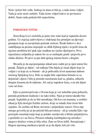 351
Neće vječno biti vođa. Jednog ću dana to biti ja, a tada ćemo vidjeti.
Tada je neće moći zaštititi. Tada ćemo vidjeti kakve će povlastice
dobiti. Samo neka pokuša biti neposlušna.
POBIJEĐEN TOTEM
Zena Koja Lovi zaslužila je puno ime zime kad je napunila desetu
godinu. Uz osjećaj zadovoljstva i olakšanja Iza primijeti na djevojci
promjene koje su naviještale početak zrelosti. Široki bokovi i dva
zadebljanja na prsima mijenjali su oblik Ejlinog tijela i uvjerili ženu da
njezina neobična kći ipak nije osuđena na vječno djetinjstvo. Prva
mjesečnica uslijedila je nakon što su se razbujale grudi i pojavile prve
stidne dlačice. Po prvi se put duh njenog totema borio s drugim.
Shvatila je da najvjerojatnije nikad neće roditi jer je njen totem bio
prejak. Željela je dijete - od rođenja Ube htjela je imati dijete koje će
voljeti i za koje će se brinuti - ali je prihvatila život nametnut duhom
moćnog Spiljskog lava. Dok su majke bile zaposlene brinula se za
dojenčad i djecu i bila je pomalo razočarana kad su, gladna, odlazila
drugim ženama da ih nahrane. Ali sad je napokon žena, a ne tek dijete
veće od žene.
Ejla se poistovjećivala s Ovrom koja je već nekoliko puta pobacila,
premda početkom trudnoće i ne tako teško. Njen je totem također bio
prejak. Izgledalo je da će biti nerotkinja. Od lova na mamuta, a osobito
otkad je Ejla dostigla fizičku zrelost, dvije su mlade žene često bile
zajedno. Za razliku od Ikine otvorene i prijateljske naravi, Ovra nije
mnogo govorila jer je po prirodi bila povučena - ali je između Ejle i nje
postojalo razumijevanje koje je polako sazrijevalo u blisko prijateljstvo,
a proširilo se i na Guva. Prisnost mladog čarobnjakovog učenika i
njegove družice svima je bila očita. Zato su Ovru žalili. Suosjećanje i
blagost njezinog muškarca tjerali su je da dijete želi još više.
 