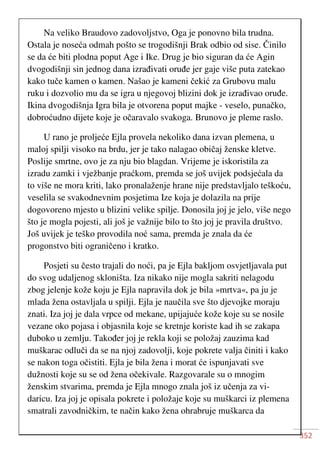 352
Na veliko Braudovo zadovoljstvo, Oga je ponovno bila trudna.
Ostala je noseća odmah pošto se trogodišnji Brak odbio od sise. Činilo
se da će biti plodna poput Age i Ike. Drug je bio siguran da će Agin
dvogodišnji sin jednog dana izrađivati oruđe jer gaje više puta zatekao
kako tuče kamen o kamen. Našao je kameni čekić za Grubovu malu
ruku i dozvolio mu da se igra u njegovoj blizini dok je izrađivao oruđe.
Ikina dvogodišnja Igra bila je otvorena poput majke - veselo, punačko,
dobroćudno dijete koje je očaravalo svakoga. Brunovo je pleme raslo.
U rano je proljeće Ejla provela nekoliko dana izvan plemena, u
maloj spilji visoko na brdu, jer je tako nalagao običaj ženske kletve.
Poslije smrtne, ovo je za nju bio blagdan. Vrijeme je iskoristila za
izradu zamki i vježbanje praćkom, premda se još uvijek podsjećala da
to više ne mora kriti, lako pronalaženje hrane nije predstavljalo teškoću,
veselila se svakodnevnim posjetima Ize koja je dolazila na prije
dogovoreno mjesto u blizini velike spilje. Donosila joj je jelo, više nego
što je mogla pojesti, ali još je važnije bilo to što joj je pravila društvo.
Još uvijek je teško provodila noć sama, premda je znala da će
progonstvo biti ograničeno i kratko.
Posjeti su često trajali do noći, pa je Ejla bakljom osvjetljavala put
do svog udaljenog skloništa. Iza nikako nije mogla sakriti nelagodu
zbog jelenje kože koju je Ejla napravila dok je bila »mrtva«, pa ju je
mlada žena ostavljala u spilji. Ejla je naučila sve što djevojke moraju
znati. Iza joj je dala vrpce od mekane, upijajuće kože koje su se nosile
vezane oko pojasa i objasnila koje se kretnje koriste kad ih se zakapa
duboko u zemlju. Također joj je rekla koji se položaj zauzima kad
muškarac odluči da se na njoj zadovolji, koje pokrete valja činiti i kako
se nakon toga očistiti. Ejla je bila žena i morat će ispunjavati sve
dužnosti koje su se od žena očekivale. Razgovarale su o mnogim
ženskim stvarima, premda je Ejla mnogo znala još iz učenja za vi-
daricu. Iza joj je opisala pokrete i položaje koje su muškarci iz plemena
smatrali zavodničkim, te način kako žena ohrabruje muškarca da
 